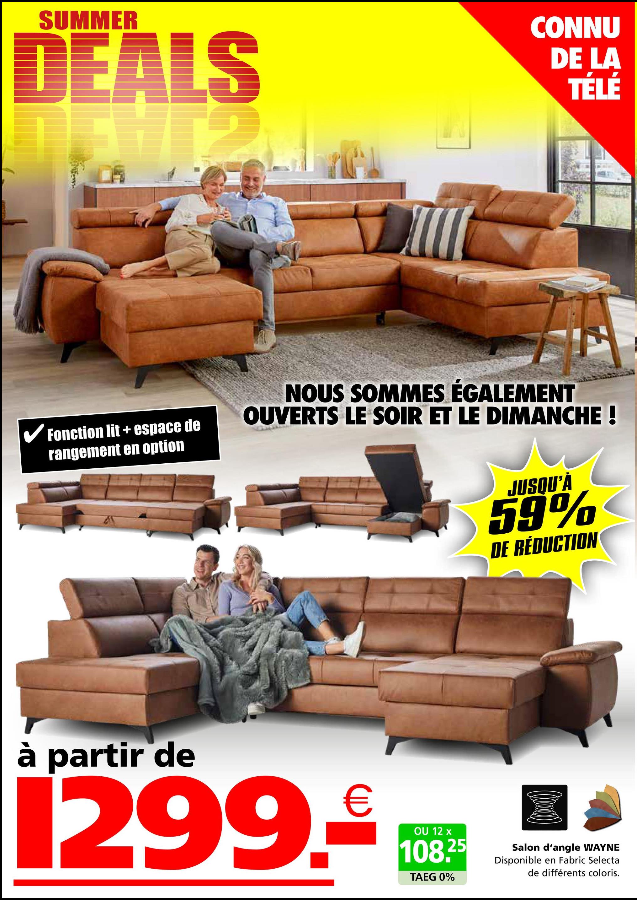 SUMMER
DEALS
12
CONNU
DE LA
TÉLÉ
✓ Fonction lit + espace de
rangement en option
NOUS SOMMES ÉGALEMENT
OUVERTS LE SOIR ET LE DIMANCHE !
JUSQU'À
59%
DE RÉDUCTION
à partir de
1299.₤100*
OU
TAEG 0%
25
Salon d'angle WAYNE
Disponible en Fabric Selecta
de différents coloris.