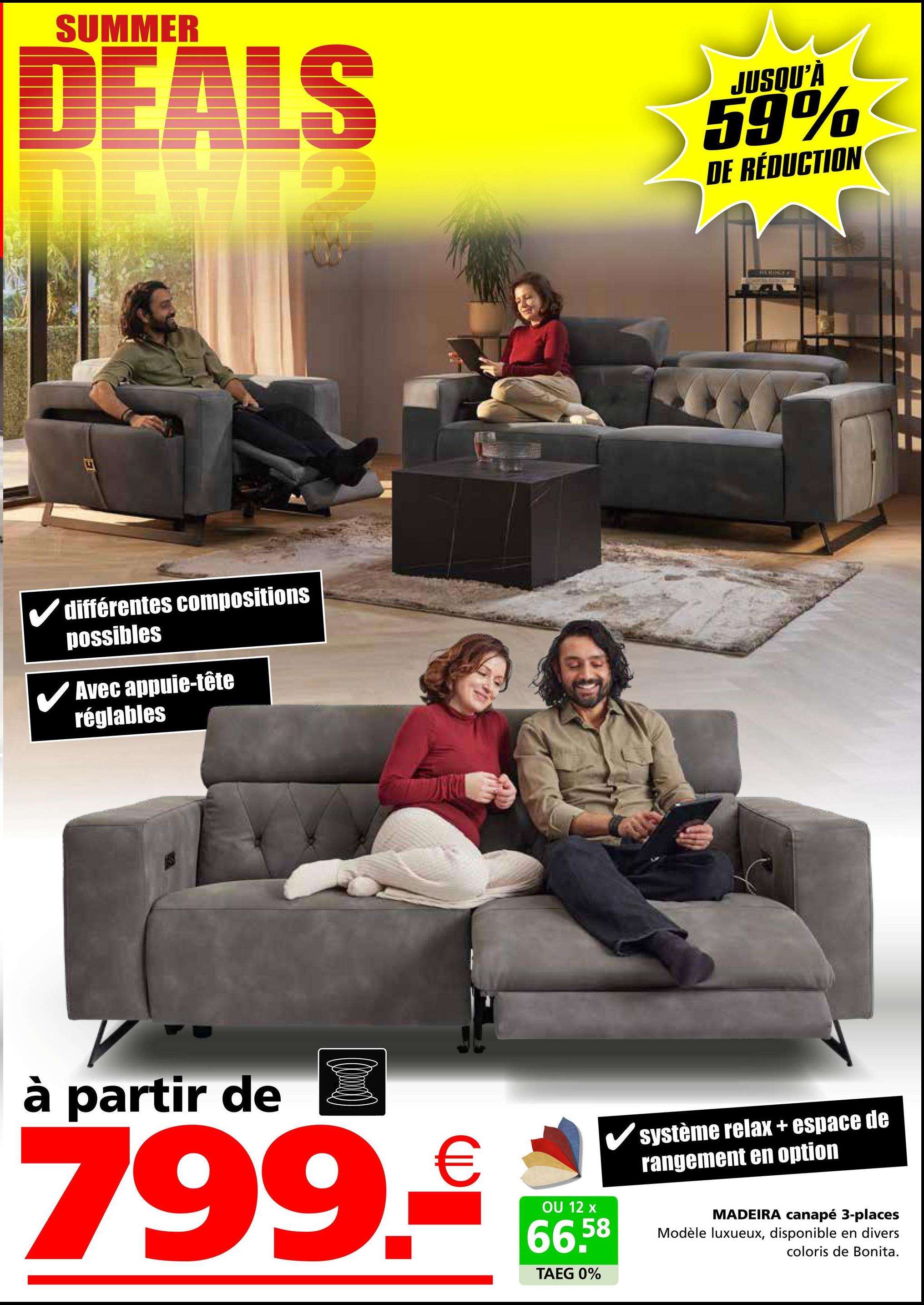 SUMMER
DEALS
JUSQU'À
59%
DE RÉDUCTION
différentes compositions
possibles
✓ Avec appuie-tête
réglables
à partir de
799.€
OU 12 x
66,58
TAEG 0%
système relax + espace de
rangement en option
MADEIRA canapé 3-places
Modèle luxueux, disponible en divers
coloris de Bonita.