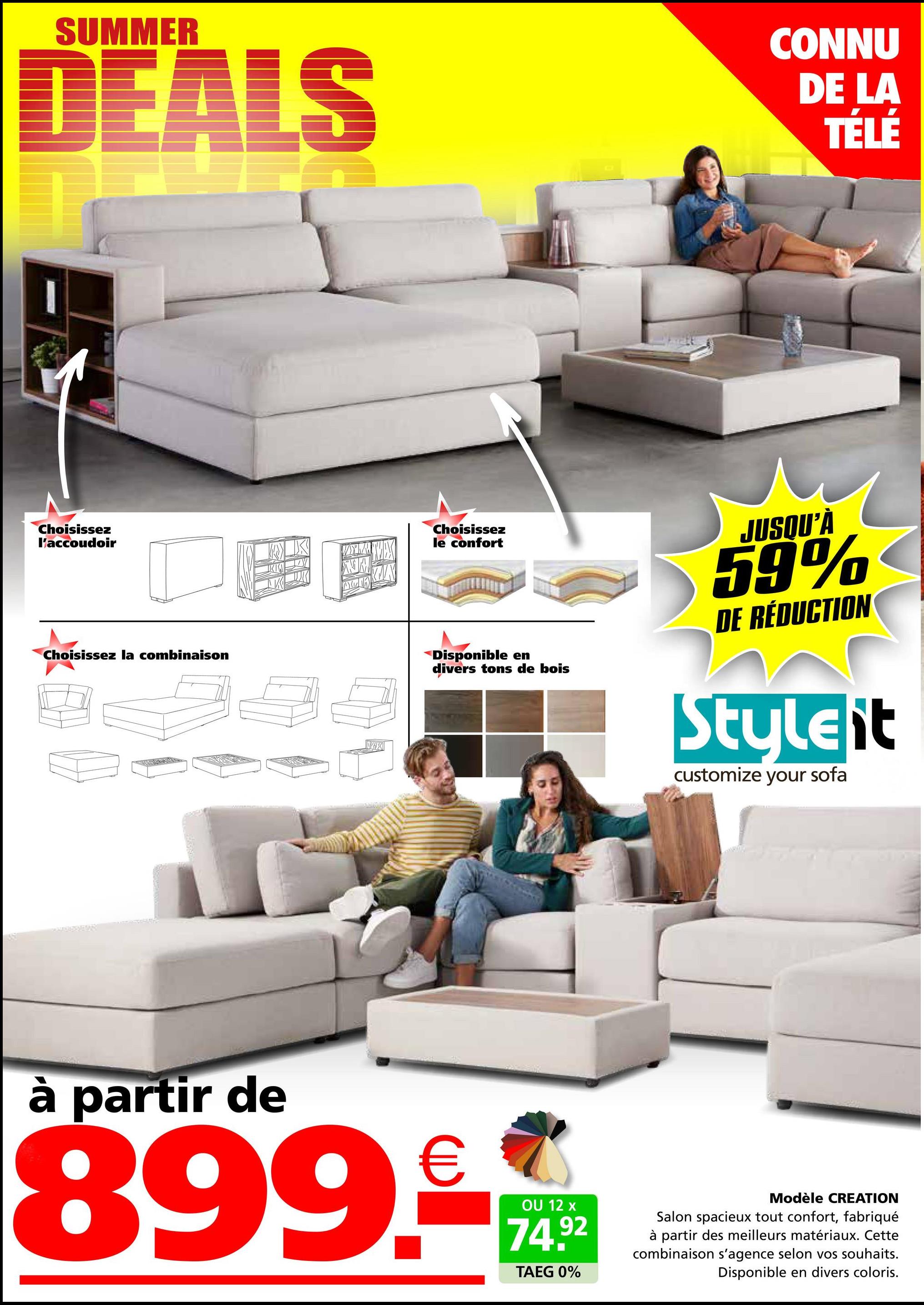 SUMMER
DEALS
CONNU
DE LA
TÉLÉ
Choisissez
l'accoudoir
Choisissez la combinaison
X
Choisissez
le confort
Disponible en
divers tons de bois
JUSQU'À
59%
DE RÉDUCTION
Styleit
customize your sofa
partir de
899.-
OU 12 x
74.92
TAEG 0%
Modèle CREATION
Salon spacieux tout confort, fabriqué
à partir des meilleurs matériaux. Cette
combinaison s'agence selon vos souhaits.
Disponible en divers coloris.