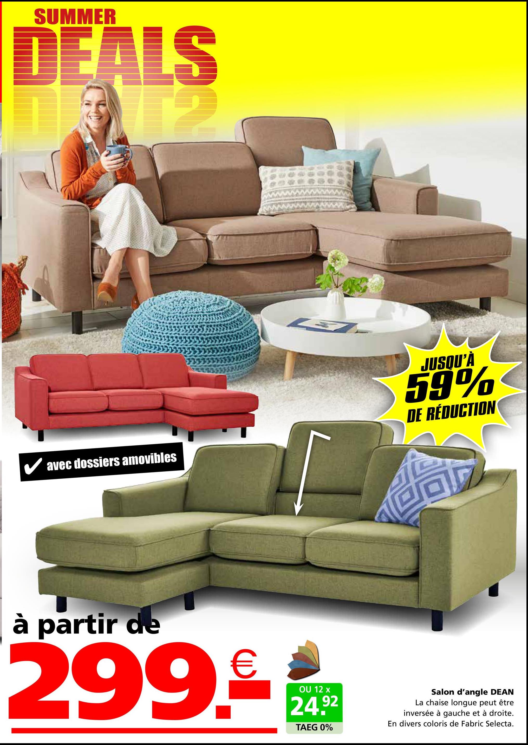 SUMMER
DEALS
€12
✔avec dossiers amovibles
JUSQU'À
59%
DE RÉDUCTION
à partir de
299.
€
OU 12 x
24.92
TAEG 0%
Salon d'angle DEAN
La chaise longue peut être
inversée à gauche et à droite.
En divers coloris de Fabric Selecta.