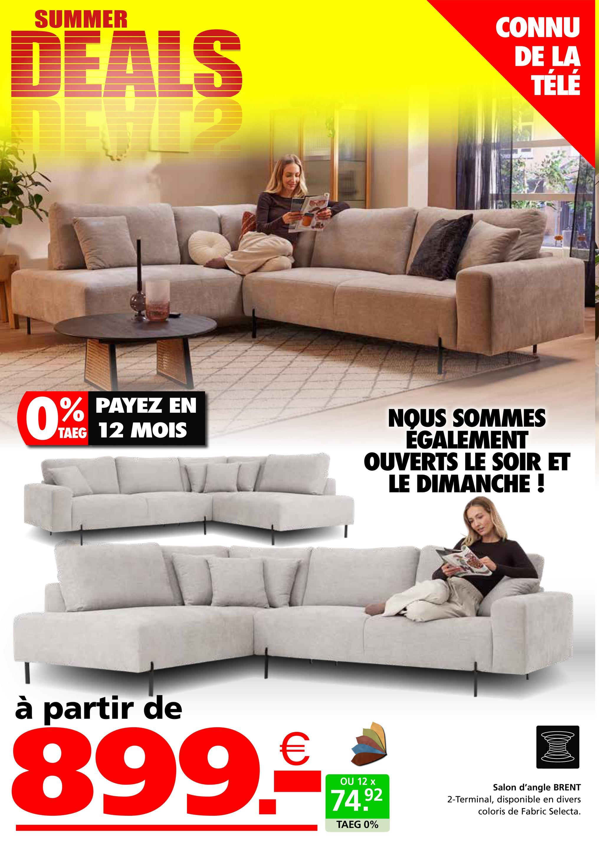 SUMMER
DEALS
CONNU
DE LA
TÉLÉ
0%
PAYEZ EN
TAEG 12 MOIS
NOUS SOMMES
ÉGALEMENT
OUVERTS LE SOIR ET
LE DIMANCHE !
à partir de
899.
€
OU 12 x
74.92
TAEG 0%
Salon d'angle BRENT
2-Terminal, disponible en divers
coloris de Fabric Selecta.