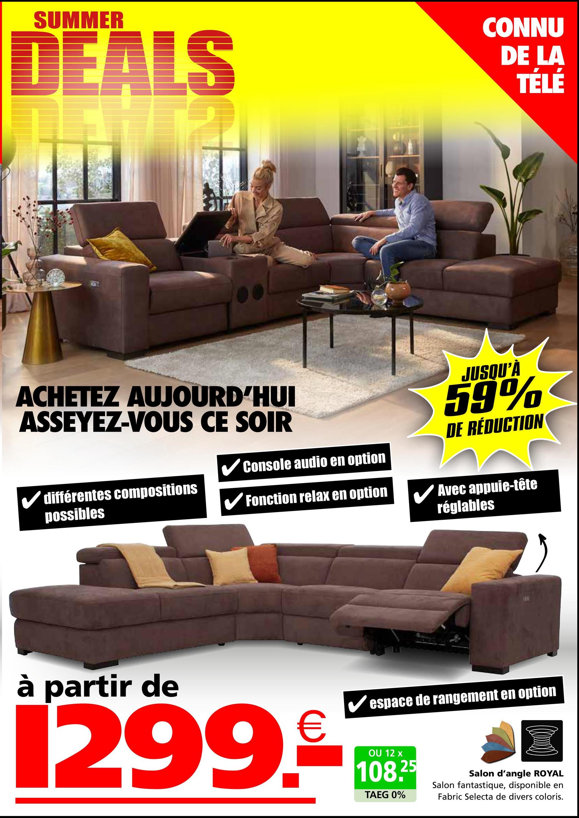 SUMMER
DEALS
CONNU
DE LA
TÉLÉ
ACHETEZ AUJOURD'HUI
ASSEYEZ-VOUS CE SOIR
✓ différentes compositions
possibles
✓ Console audio en option
✔Fonction relax en option
JUSQU'À
59%
DE RÉDUCTION
Avec appuie-tête
réglables
à partir de
€
✔espace de rangement en option
1299.108
OU
108.25
TAEG 0%
Salon d'angle ROYAL
Salon fantastique, disponible en
Fabric Selecta de divers coloris.