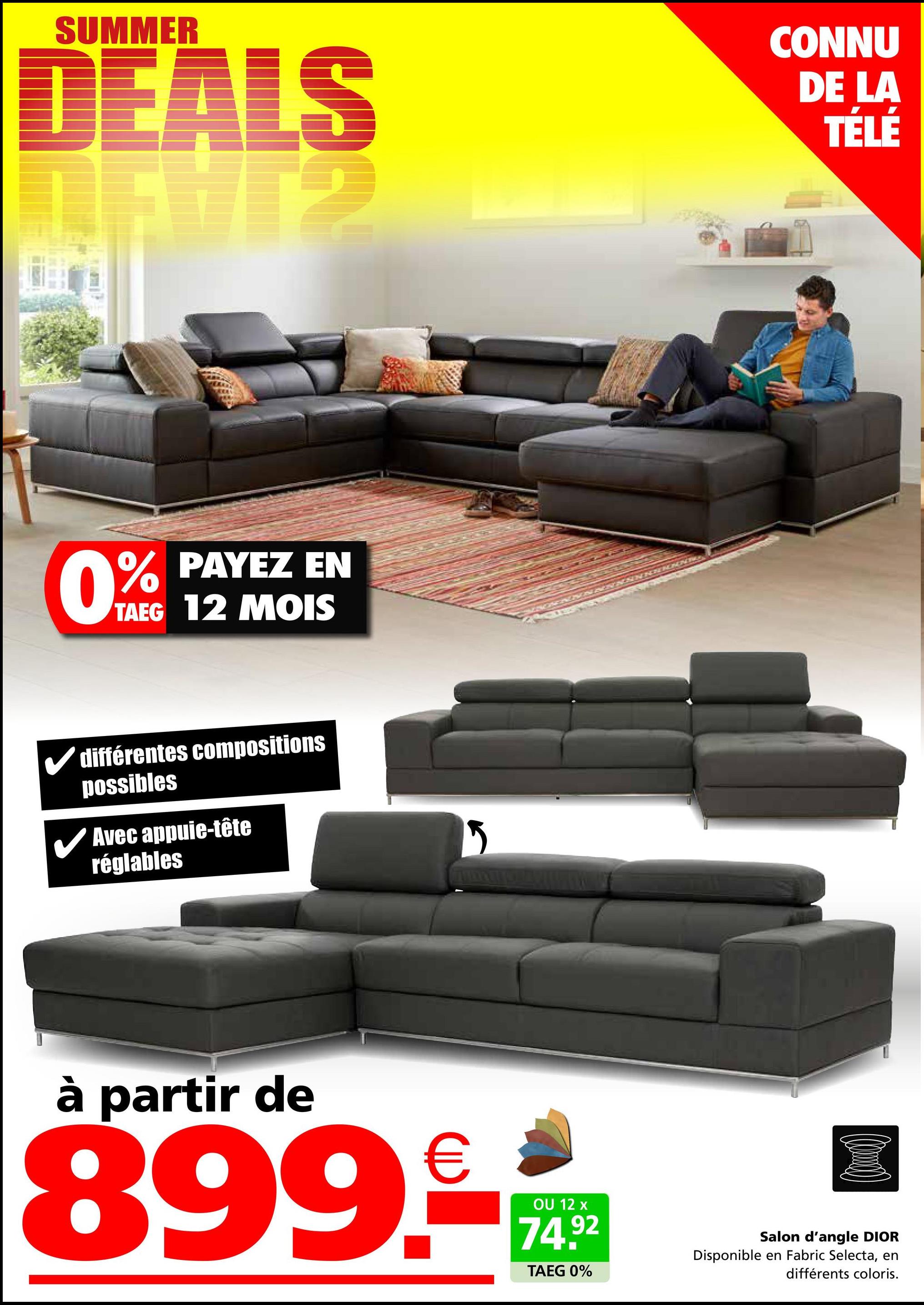 SUMMER
DEALS
CONNU
DE LA
TÉLÉ
PAYEZ EN
0% PAYEZ
TAEG 12 MOIS
différentes compositions
possibles
✓ Avec appuie-tête
réglables
à partir de
899.--
OU 12 x
74.92
TAEG 0%
Salon d'angle DIOR
Disponible en Fabric Selecta, en
différents coloris.