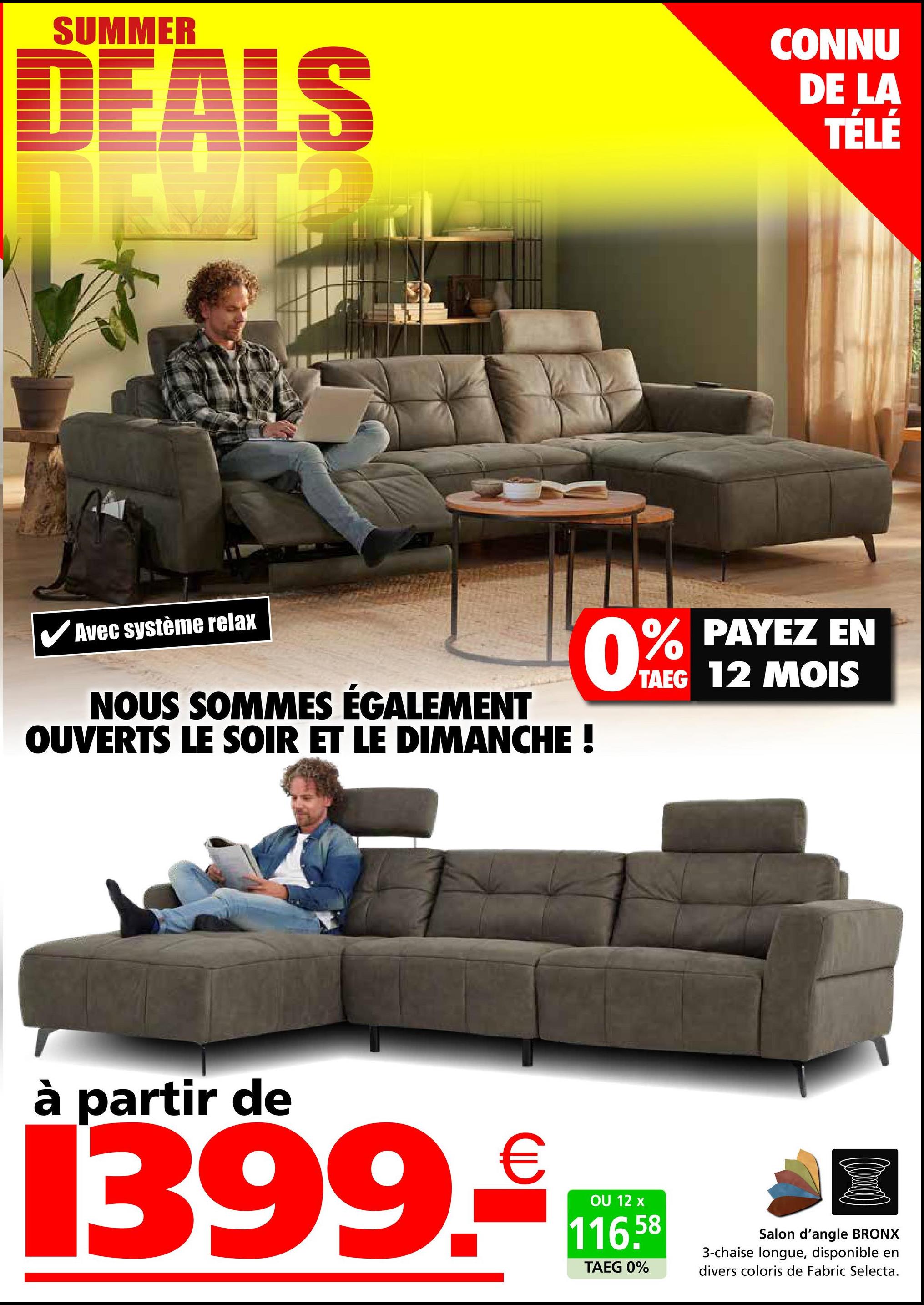 SUMMER
DEALS
CONNU
DE LA
TÉLÉ
✓ Avec système relax
NOUS SOMMES ÉGALEMENT
OUVERTS LE SOIR ET LE DIMANCHE !
0% PAYEZ EN
TAEG 12 MOIS
à partir de
399.16
OU 12 x
116.58
TAEG 0%
Salon d'angle BRONX
3-chaise longue, disponible en
divers coloris de Fabric Selecta.