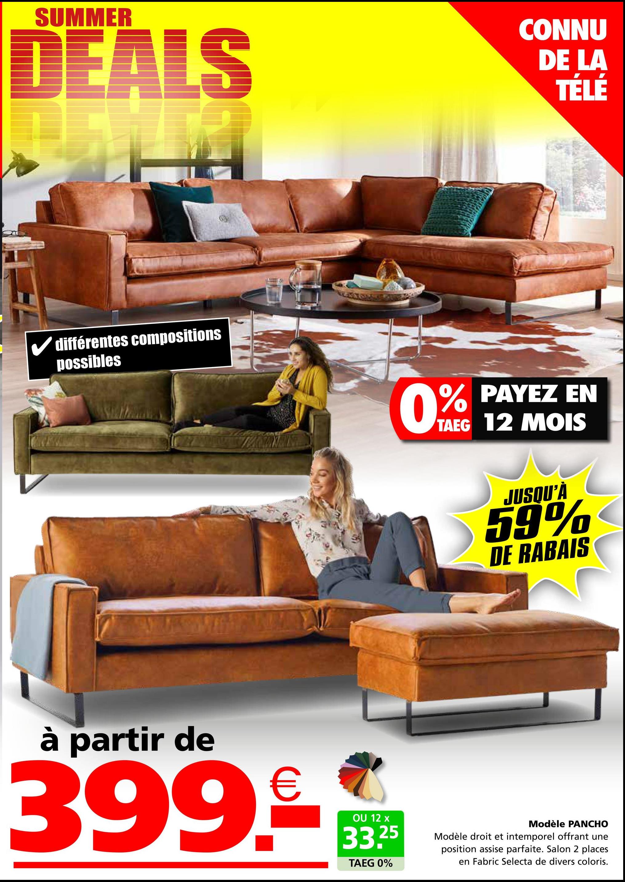 SUMMER
DEALS
CONNU
DE LA
TÉLÉ
✓ différentes compositions
possibles
0%
PAYEZ EN
TAEG 12 MOIS
JUSQU'À
59%
DE RABAIS
à partir de
399€
OU 12 x
33.25
TAEG 0%
Modèle PANCHO
Modèle droit et intemporel offrant une
position assise parfaite. Salon 2 places
en Fabric Selecta de divers coloris.