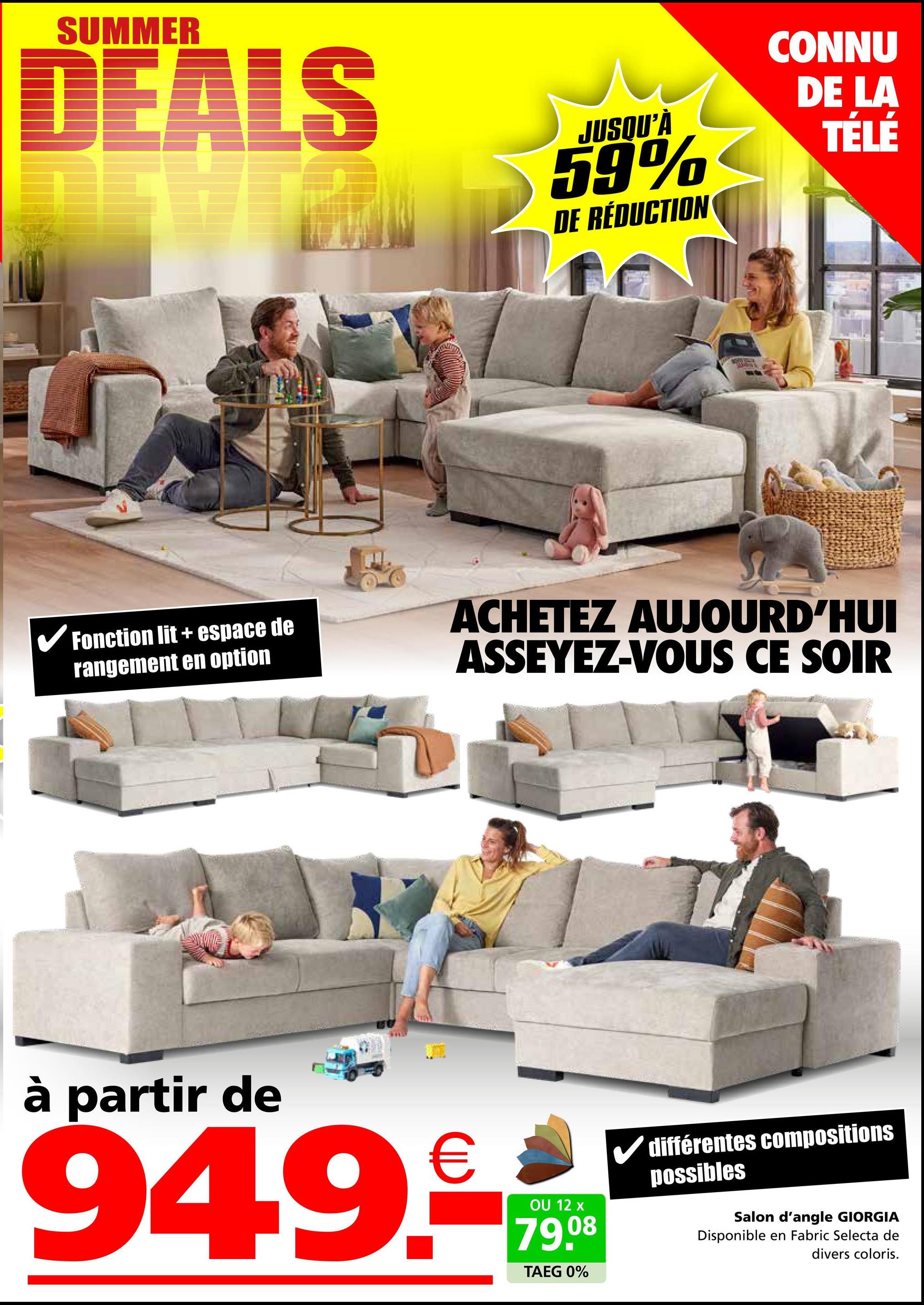 SUMMER
DEALS
JUSQU'À
59%
DE RÉDUCTION
CONNU
DE LA
TÉLÉ
✓ Fonction lit + espace de
rangement en option
ACHETEZ AUJOURD'HUI
ASSEYEZ-VOUS CE SOIR
à partir de
949.
€
OU 12 x
79.08
TAEG 0%
différentes compositions
possibles
Salon d'angle GIORGIA
Disponible en Fabric Selecta de
divers coloris.