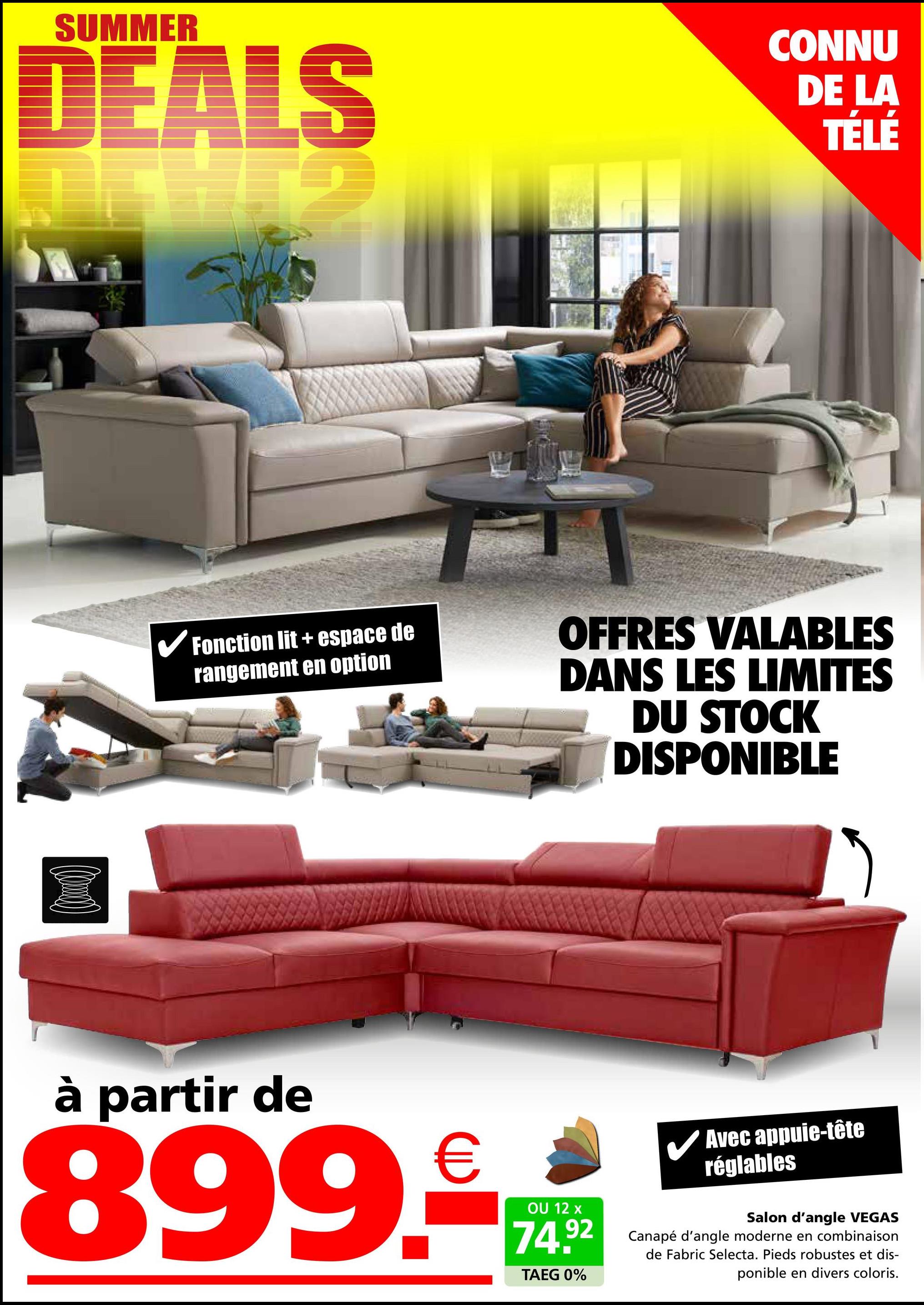 SUMMER
DEALS
CONNU
DE LA
TÉLÉ
✔Fonction lit + espace de
rangement en option
OFFRES VALABLES
DANS LES LIMITES
DU STOCK
DISPONIBLE
à partir de
899.
OU 12 x
✓ Avec appuie-tête
réglables
74.92
TAEG 0%
Salon d'angle VEGAS
Canapé d'angle moderne en combinaison
de Fabric Selecta. Pieds robustes et dis-
ponible en divers coloris.