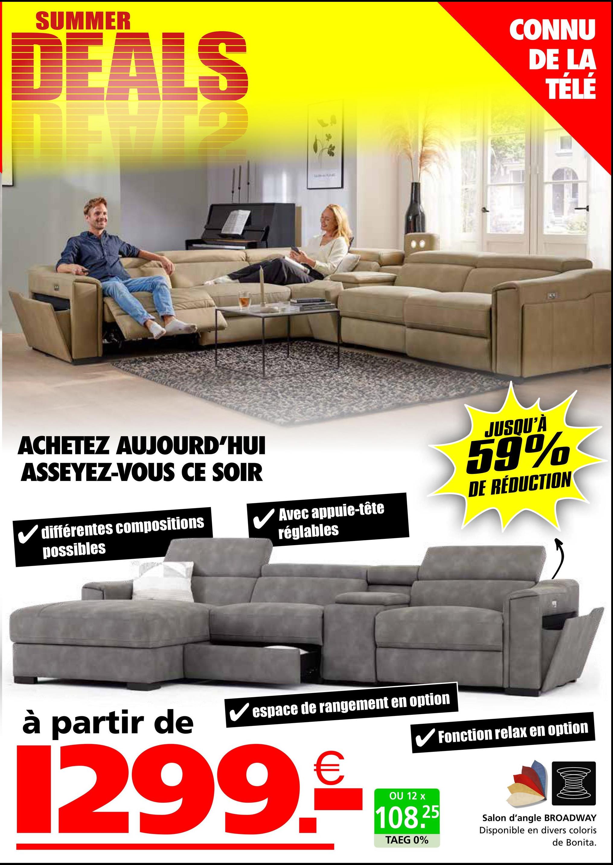SUMMER
DEALS
CONNU
DE LA
TÉLÉ
ACHETEZ AUJOURD'HUI
ASSEYEZ-VOUS CE SOIR
✓ différentes compositions
possibles
✓ Avec appuie-tête
réglables
à partir de
espace de rangement en option
299.
JUSQU'À
59%
DE RÉDUCTION
✔Fonction relax en option
OU 12 x
108.25
TAEG 0%
Salon d'angle BROADWAY
Disponible en divers coloris
de Bonita.