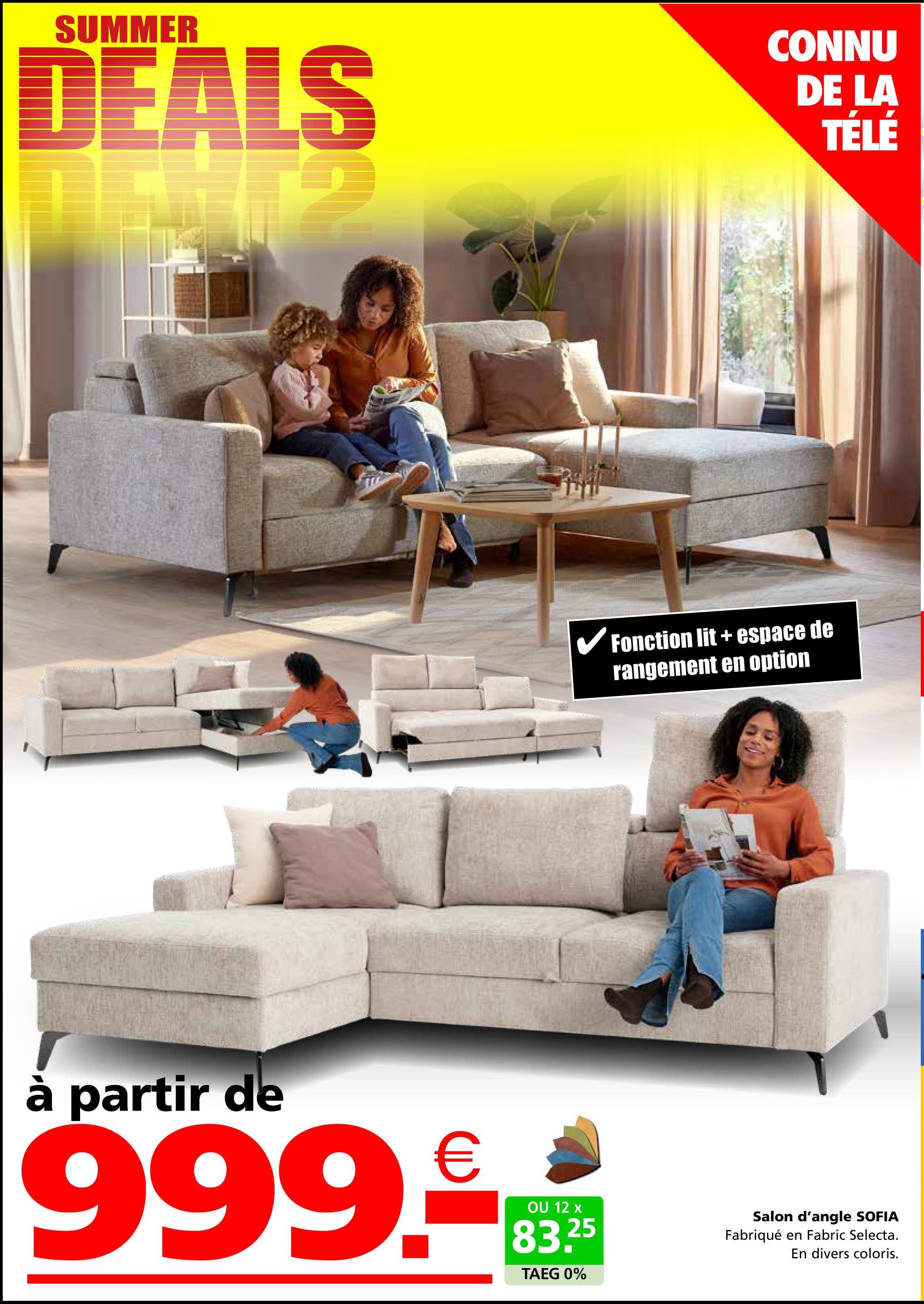 SUMMER
DEALS
CONNU
DE LA
TÉLÉ
✓ Fonction lit + espace de
rangement en option
à partir de
999.€
OU 12 x
83.25
TAEG 0%
Salon d'angle SOFIA
Fabriqué en Fabric Selecta.
En divers coloris.
