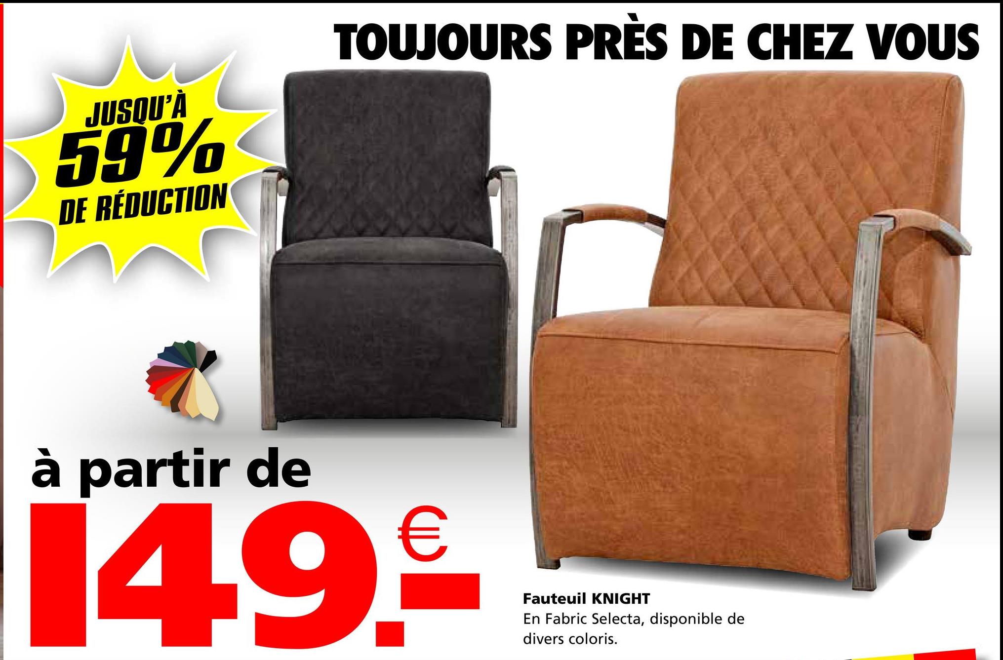 JUSQU'À
59%
DE RÉDUCTION
TOUJOURS PRÈS DE CHEZ VOUS
à partir de
14.9.₤€
Fauteuil KNIGHT
En Fabric Selecta, disponible de
divers coloris.