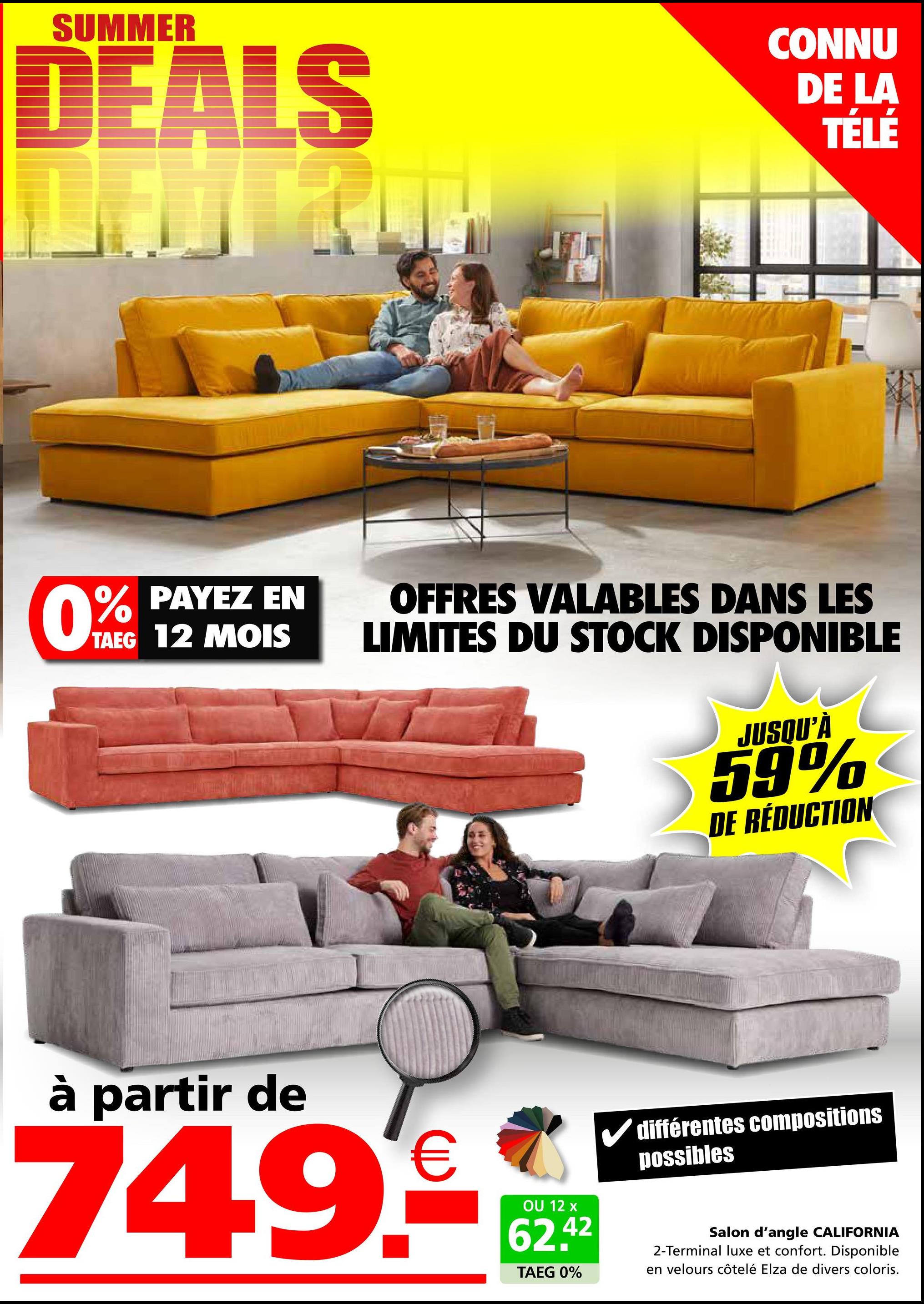 SUMMER
DEALS
CONNU
DE LA
TÉLÉ
0% PAYEZ EN
TAEG 12 MOIS
OFFRES VALABLES DANS LES
LIMITES DU STOCK DISPONIBLE
JUSQU'À
59%
DE RÉDUCTION
à partir de
749€
OU 12 x
62.42
TAEG 0%
différentes compositions
possibles
Salon d'angle CALIFORNIA
2-Terminal luxe et confort. Disponible
en velours côtelé Elza de divers coloris.