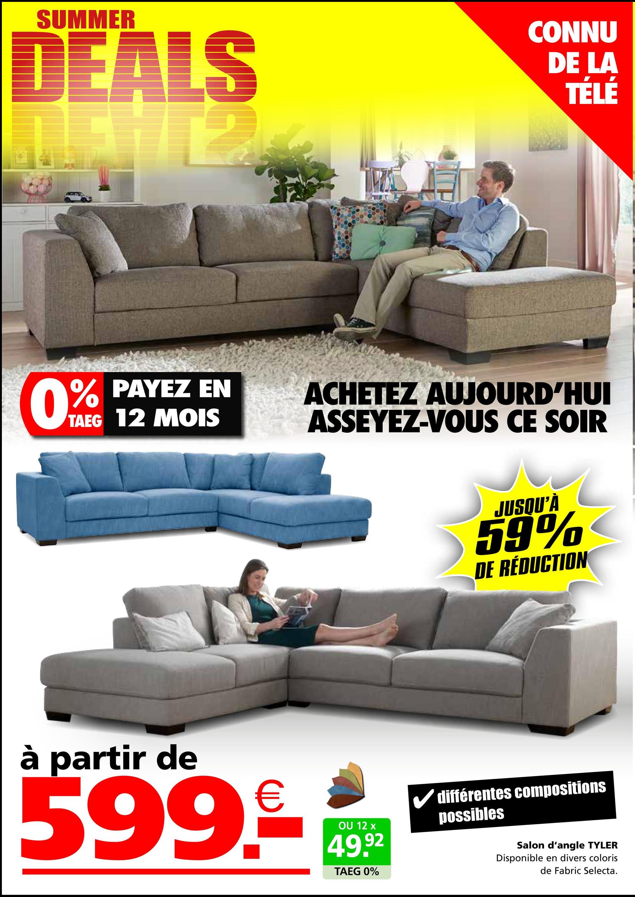 SUMMER
DEALS
S
CONNU
DE LA
TÉLÉ
0%
TAEG 12 MOIS
PAYEZ EN
ACHETEZ AUJOURD'HUI
ASSEYEZ-VOUS CE SOIR
à partir de
599.9€ 1492
OU
TAEG 0%
JUSQU'À
59%
DE RÉDUCTION
✓ différentes compositions
possibles
Salon d'angle TYLER
Disponible en divers coloris
de Fabric Selecta.