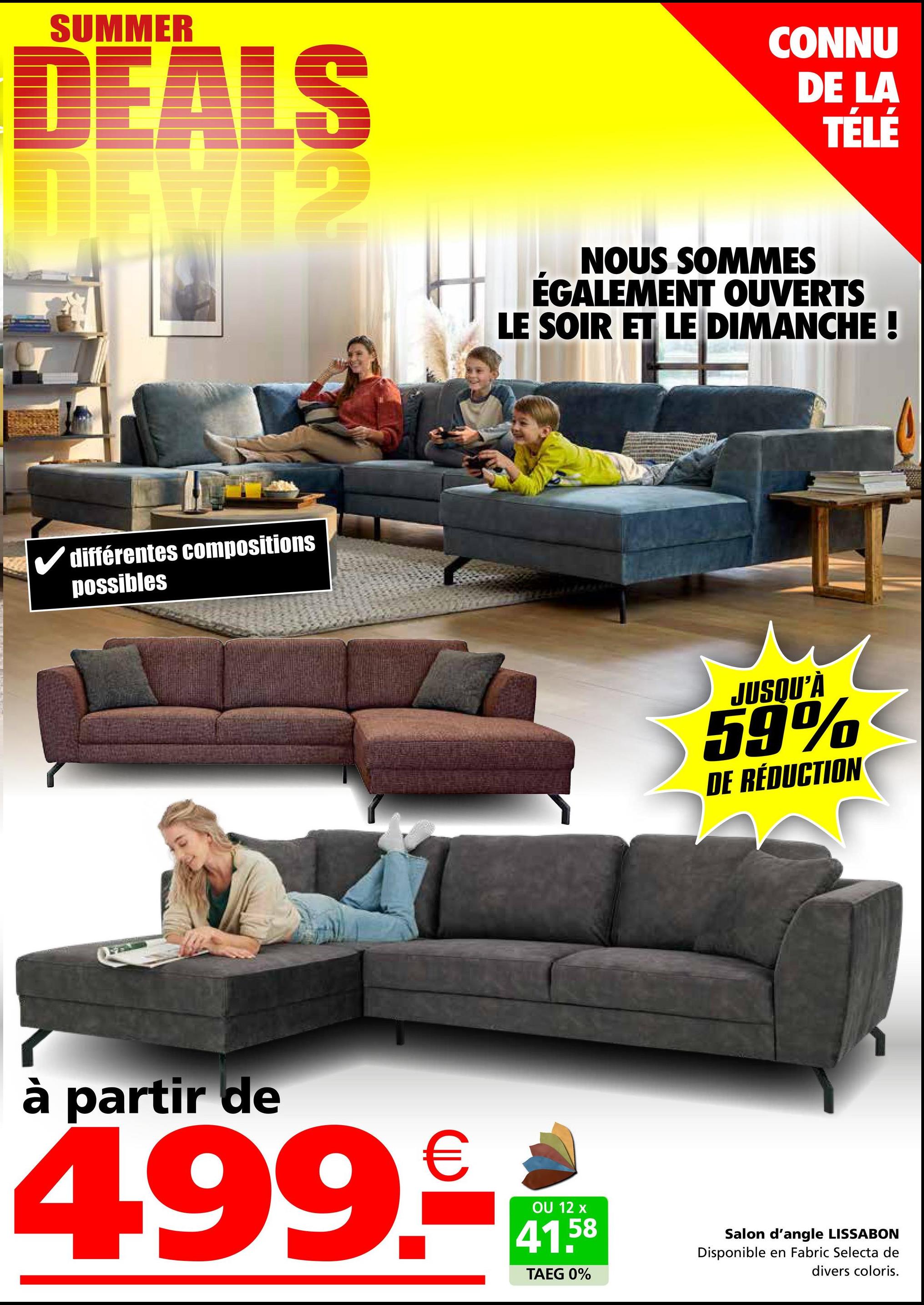 SUMMER
DEALS
✓ différentes compositions
possibles
CONNU
DE LA
TÉLÉ
NOUS SOMMES
ÉGALEMENT OUVERTS
LE SOIR ET LE DIMANCHE !
JUSQU'À
59%
DE RÉDUCTION
à partir de
499.-
OU 12 x
41.58
TAEG 0%
Salon d'angle LISSABON
Disponible en Fabric Selecta de
divers coloris.