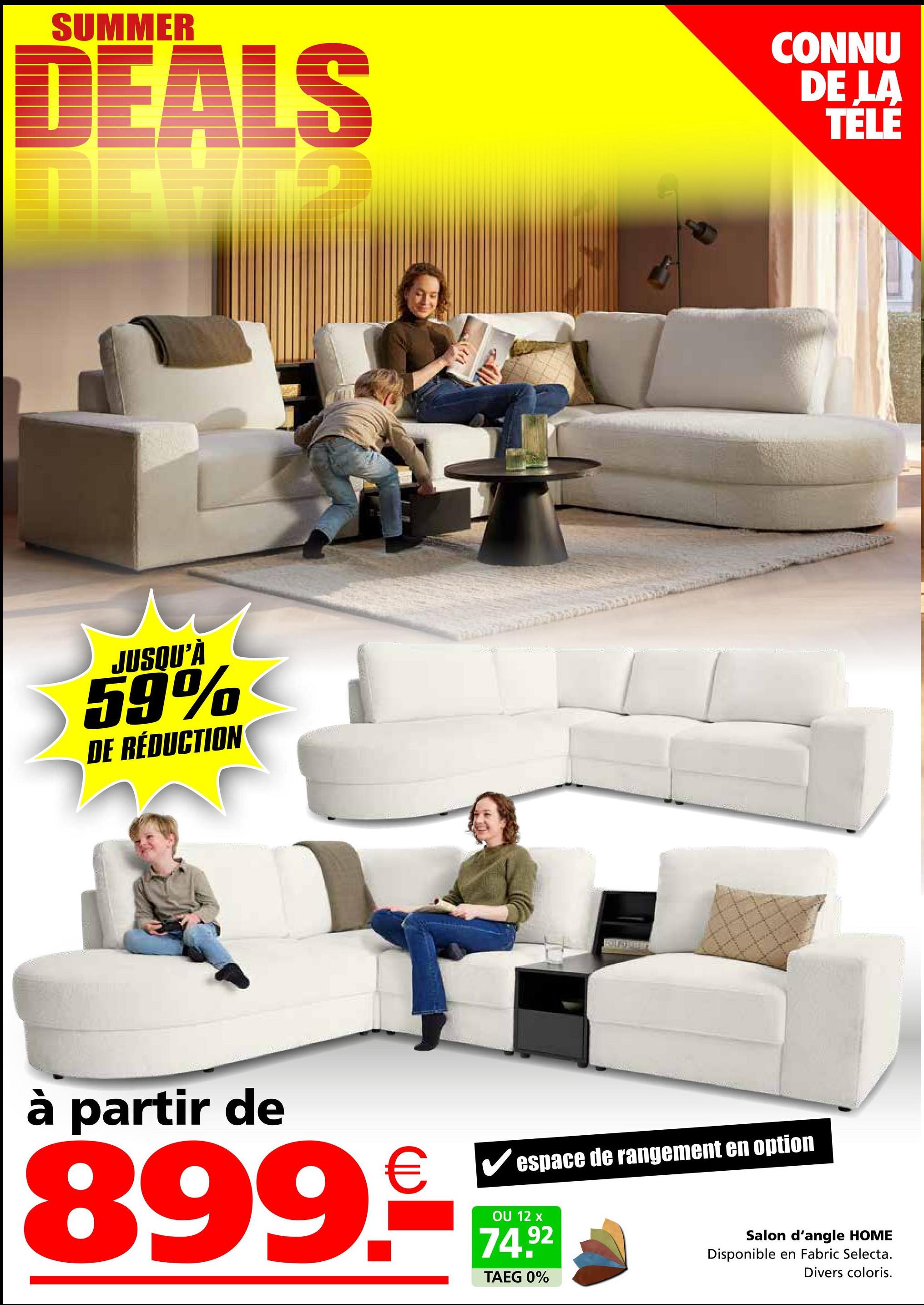 SUMMER
DEALS
CONNU
DE LA
TELE
JUSQU'À
59%
DE RÉDUCTION
à partir de
899.€
espace de rangement en option
OU 12 x
74.92
TAEG 0%
Salon d'angle HOME
Disponible en Fabric Selecta.
Divers coloris.