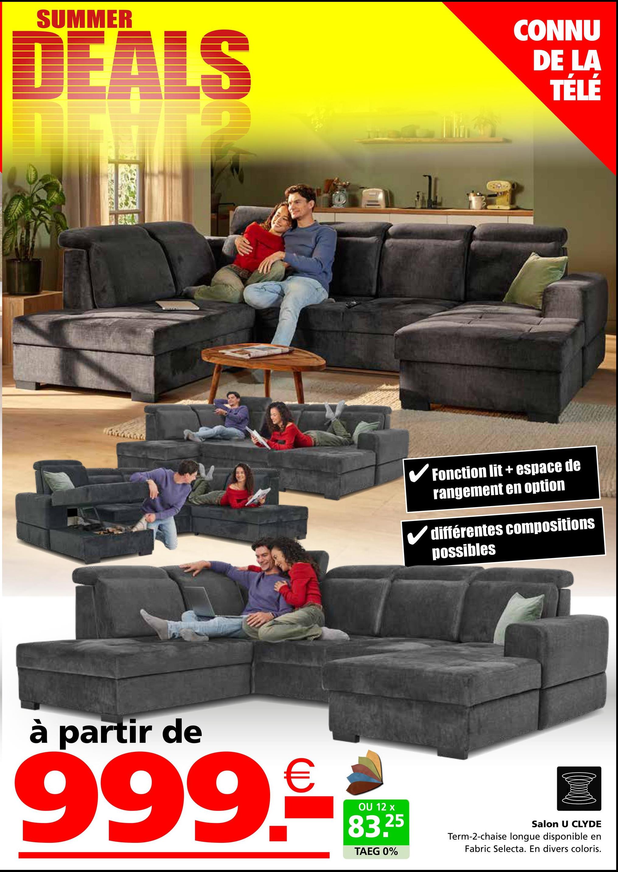 SUMMER
DEALS
CONNU
DE LA
TÉLÉ
✓ Fonction lit + espace de
rangement en option
différentes compositions
possibles
à partir de
999.-
OU 12 x
83.25
TAEG 0%
Salon U CLYDE
Term-2-chaise longue disponible en
Fabric Selecta. En divers coloris.