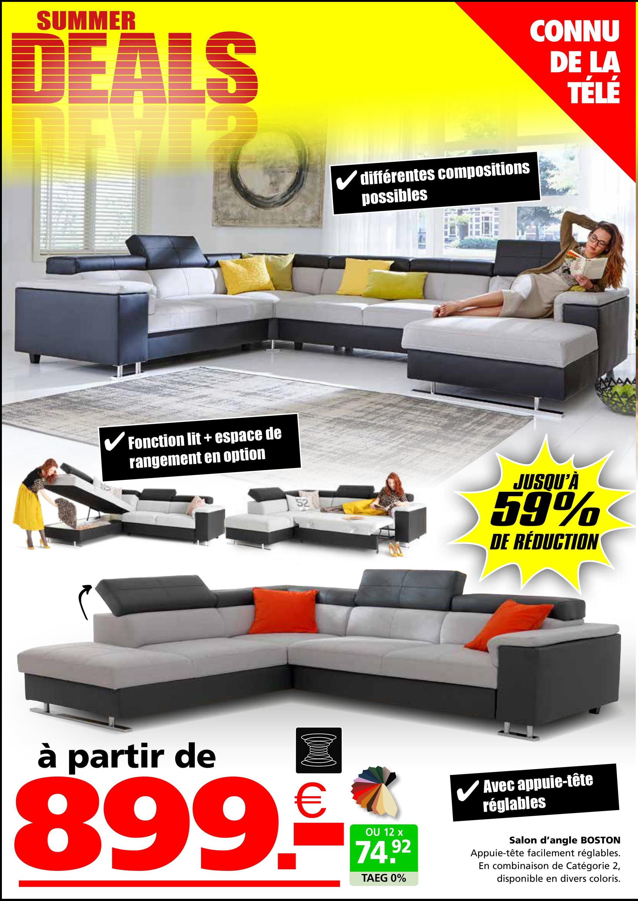 SUMMER
DEALS
✓ Fonction lit + espace de
rangement en option
52
différentes compositions
possibles
CONNU
DE LA
TÉLÉ
JUSQU'À
59%
DE RÉDUCTION
à partir de
(0)
899.-
OU 12 x
74.92
TAEG 0%
✓ Avec appuie-tête
réglables
Salon d'angle BOSTON
Appuie-tête facilement réglables.
En combinaison de Catégorie 2,
disponible en divers coloris.