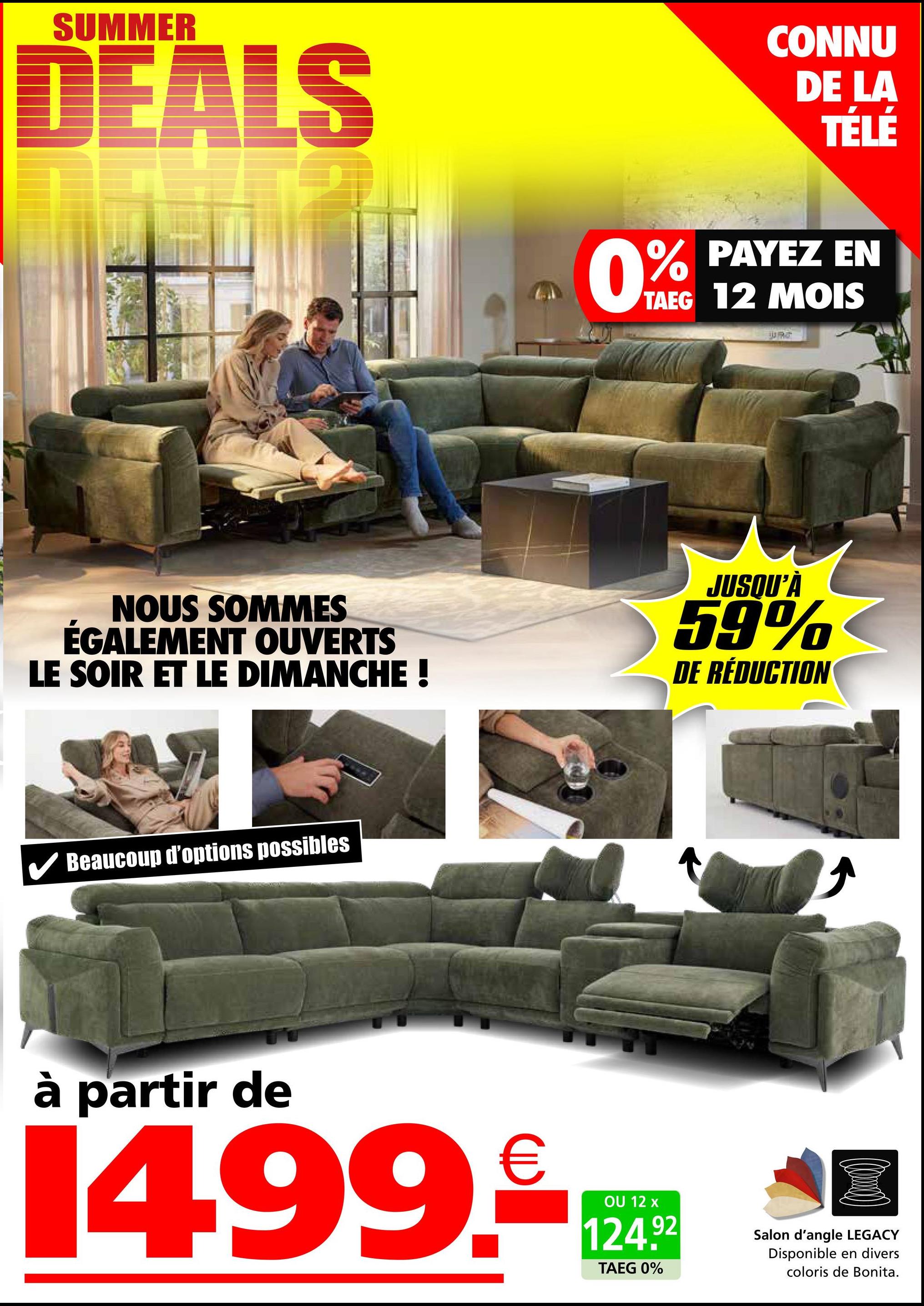 SUMMER
DEALS
CONNU
DE LA
TÉLÉ
0% PAYEZ EN
TAEG 12 MOIS
JURG
NOUS SOMMES
ÉGALEMENT OUVERTS
LE SOIR ET LE DIMANCHE !
JUSQU'À
59%
DE RÉDUCTION
Beaucoup d'options possibles
à partir de
14.99.-
OU 12 x
124.92
TAEG 0%
Salon d'angle LEGACY
Disponible en divers
coloris de Bonita.