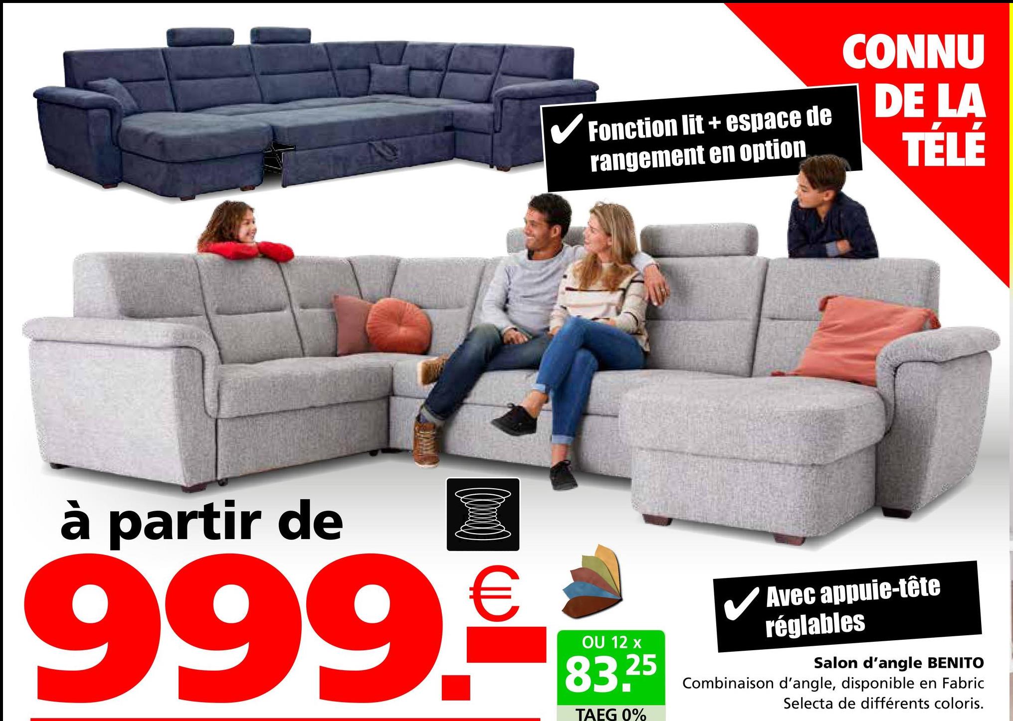 Fonction lit+espace de
rangement en option
CONNU
DE LA
TÉLÉ
à partir de
999.€
OU 12 x
83.25
TAEG 0%
✓ Avec appuie-tête
réglables
Salon d'angle BENITO
Combinaison d'angle, disponible en Fabric
Selecta de différents coloris.