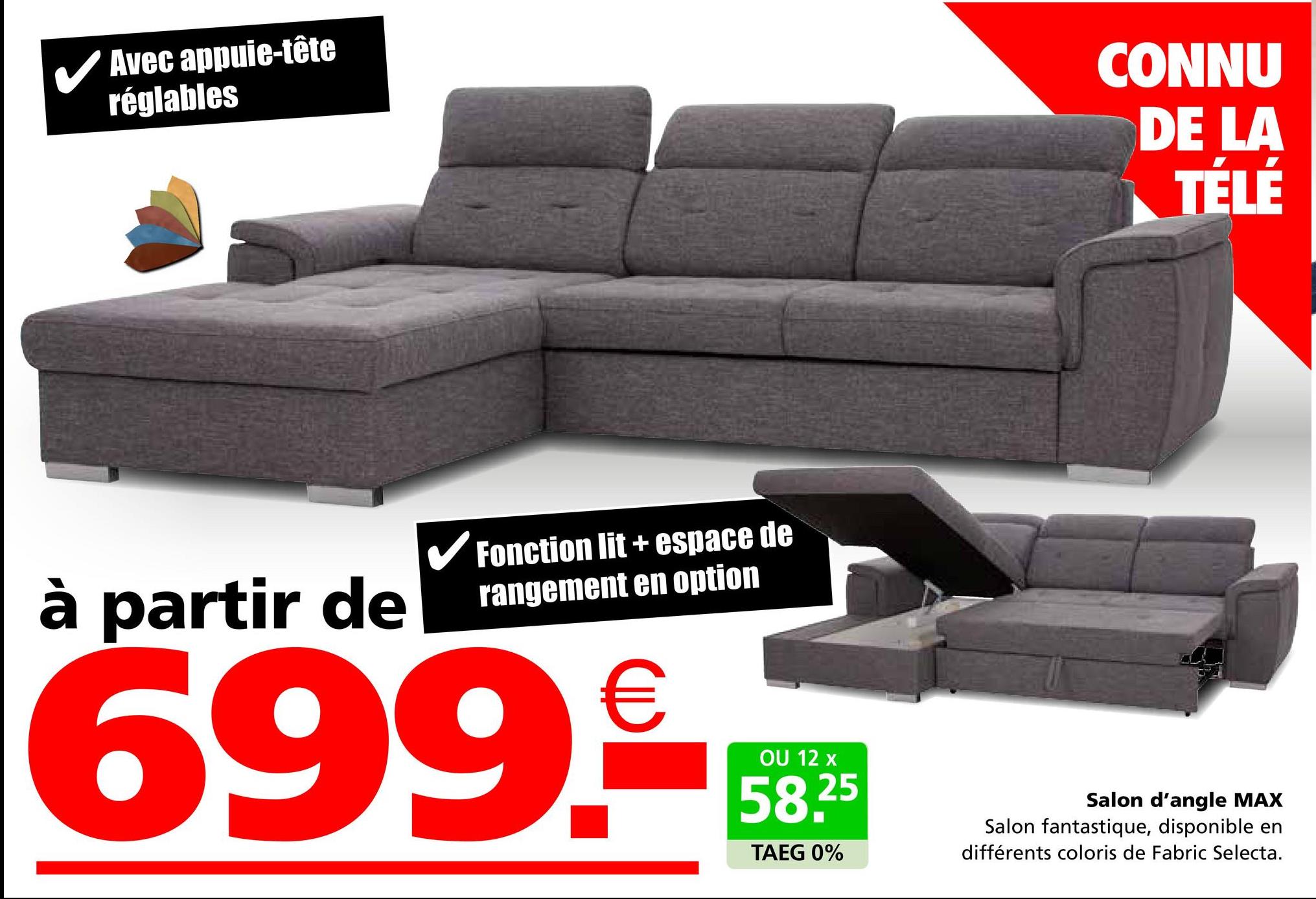 Avec appuie-tête
réglables
CONNU
DE LA
TÉLÉ
à partir de
Fonction lit+ espace de
rangement en option
699.0
OU 12 x
58.25
TAEG 0%
Salon d'angle MAX
Salon fantastique, disponible en
différents coloris de Fabric Selecta.