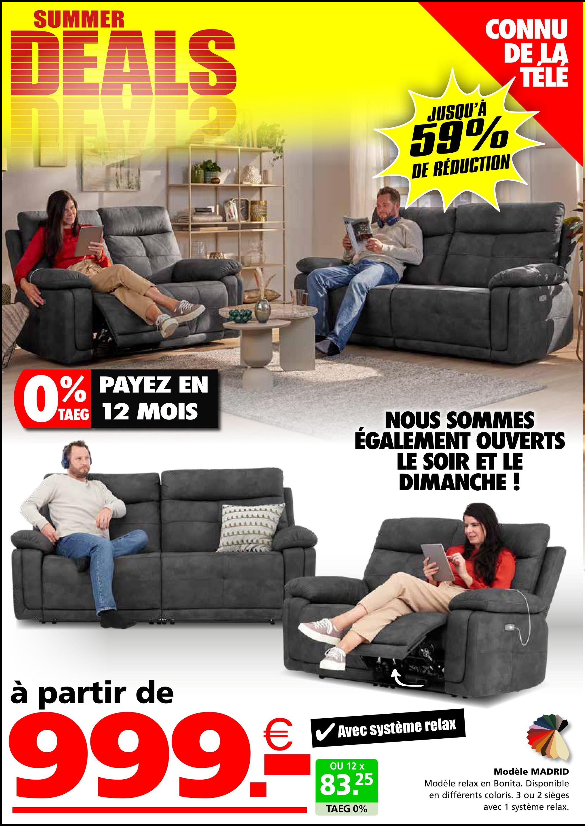 SUMMER
DEALS
0%
PAYEZ EN
TAEG 12 MOIS
7034
JUSQU'À
CONNU
DE LA
TELE
59%
DE RÉDUCTION
NOUS SOMMES
ÉGALEMENT OUVERTS
LE SOIR ET LE
DIMANCHE !
à partir de
999.
✓ Avec système relax
OU 12 x
25
83.2
TAEG 0%
Modèle MADRID
Modèle relax en Bonita. Disponible
en différents coloris. 3 ou
sièges
avec 1 système relax.