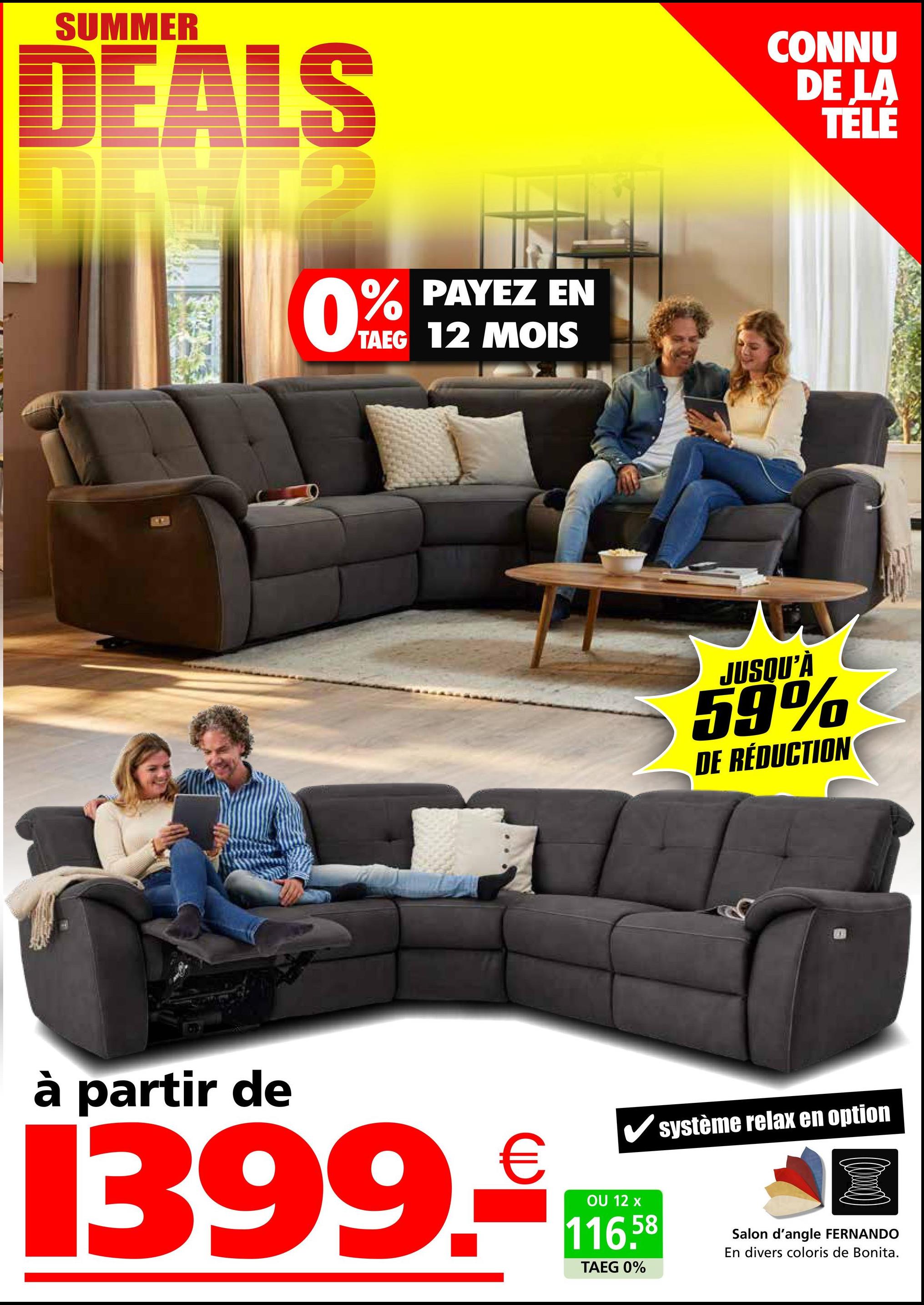 SUMMER
DEALS
0%
PAYEZ EN
TAEG 12 MOIS
CONNU
DE LA
TELE
JUSQU'À
59%
DE RÉDUCTION
à partir de
1399.
€
OU 12 x
116.58
TAEG 0%
système relax en option
Salon d'angle FERNANDO
En divers coloris de Bonita.