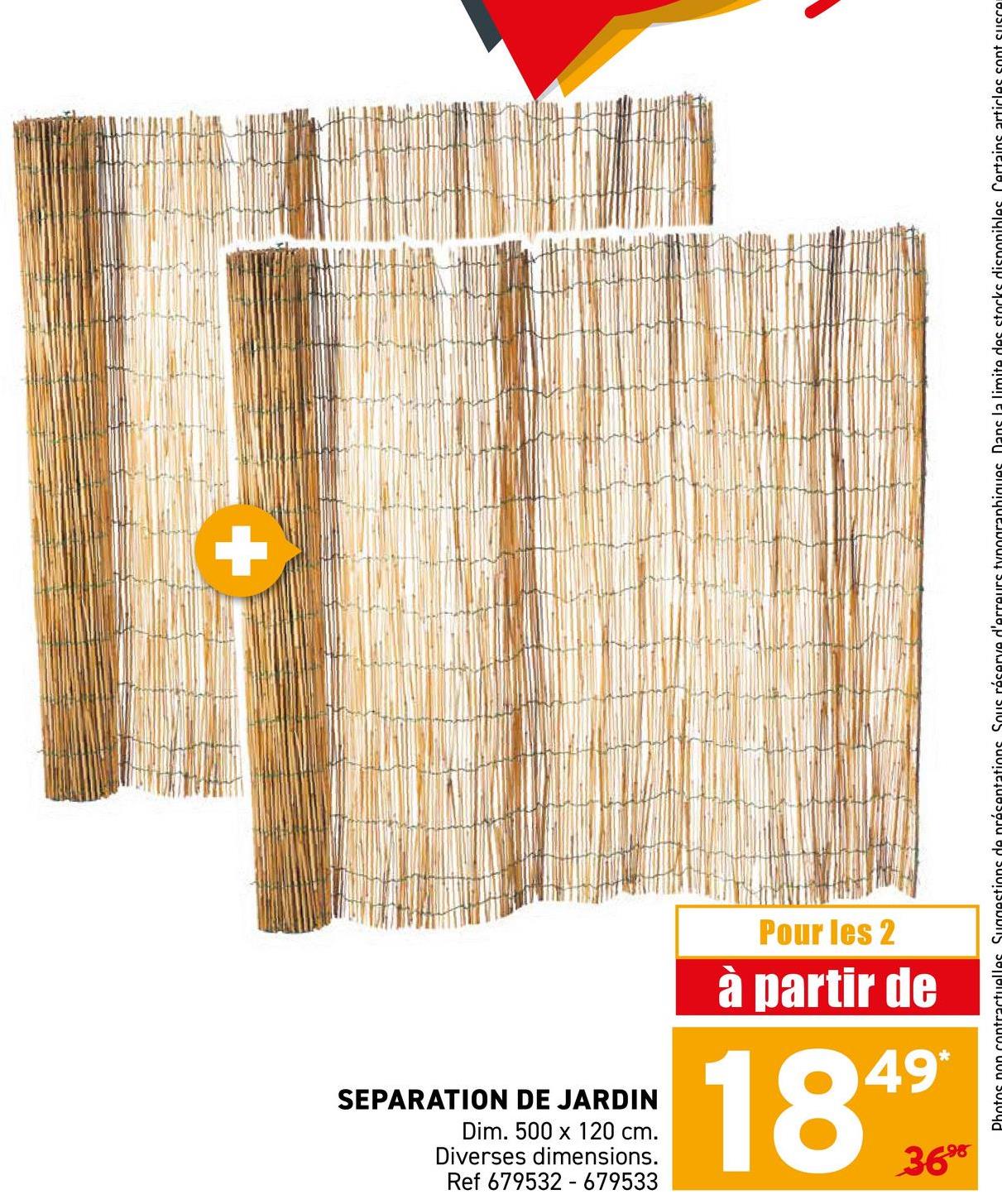 +
SEPARATION DE JARDIN
Dim. 500 x 120 cm.
Diverses dimensions.
Ref 679532 679533
Pour les 2
à partir de
1849
3698
uelles Suggestions de présentations Sous réserve d'erreurs typographiques. Dans la limite des stocks disponibles. Certains articles