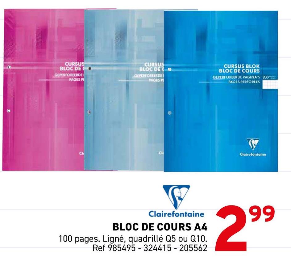 CURSUS
BLOC DE Q
GEPERFOREERDE
PAGES P
CURSUS
BLOC DE
GEPERFOREERDE
MAGES P
CURSUS BLOK
BLOC DE COURS
GEPERFOREERDE PAGINA'S 200
PAGES PERFORÉES
Ck
CN
Clairefontaine
S
Clairefontaine
BLOC DE COURS A4
100 pages. Ligné, quadrillé Q5 ou Q10.
Ref 985495-324415-205562