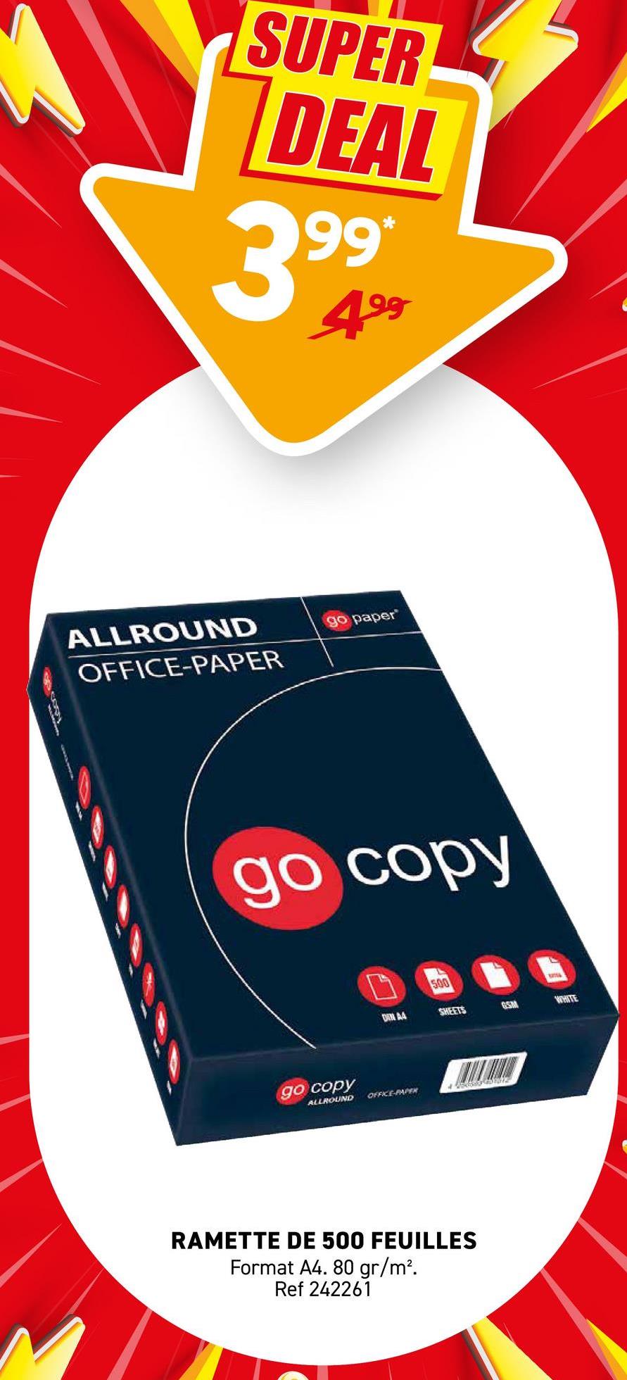 SUPER
DEAL
3999
499
ALLROUND
OFFICE-PAPER
go paper
go copy
500
DIN A4
SHEETS
GSM
WHITE
go copy
ALLROUND
OFFICE-PAPER
RAMETTE DE 500 FEUILLES
Format A4. 80 gr/m².
Ref 242261