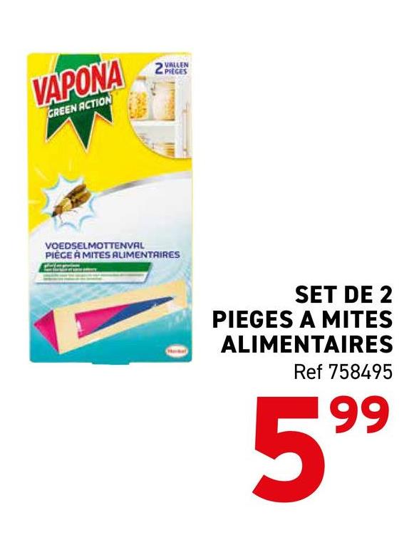 VAPONA
GREEN ACTION
VOEDSELMOTTENVAL
PIECE À MITES ALIMENTAIRES
VALLEN
SET DE 2
PIEGES A MITES
ALIMENTAIRES
Ref 758495
599