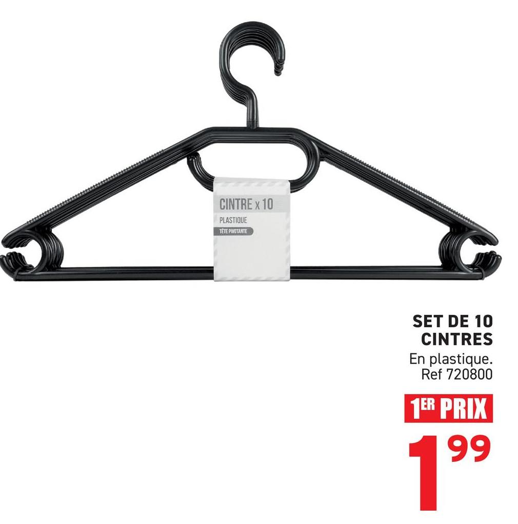 CINTRE x 10
PLASTIQUE
TETE PIVOTANTE
SET DE 10
CINTRES
En plastique.
Ref 720800
1ER PRIX
99
19⁹