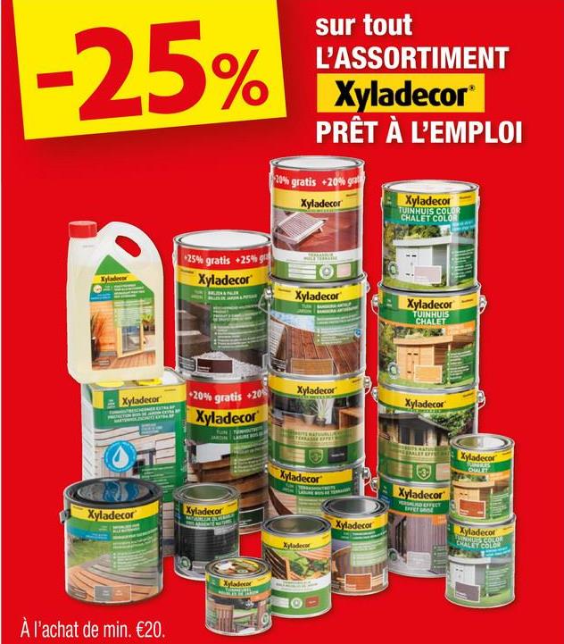 -25%
sur tout
L'ASSORTIMENT
Xyladecor
PRÊT À L'EMPLOI
20% gratis +20% gra
Xyladecor
Xyladecor
TUINHUIS COLOR
CHALET COLOR
+25% gratis +25%
Xyladecor
ΟΙ
Xyladecor
Xyladecor
TUINHUIS
CHALET
Xyladecor
20% gratis +20%
Xyladecor
Xyladecor
Xyladecor
Xyladecor
Xyladecor
À l'achat de min. €20.
Xyladecor
Xyladecor
Xyladecor
Xyladecor
Xyladecor
VERSALIAD EFFECT
Xyladecor
OUTT
Xyladecor