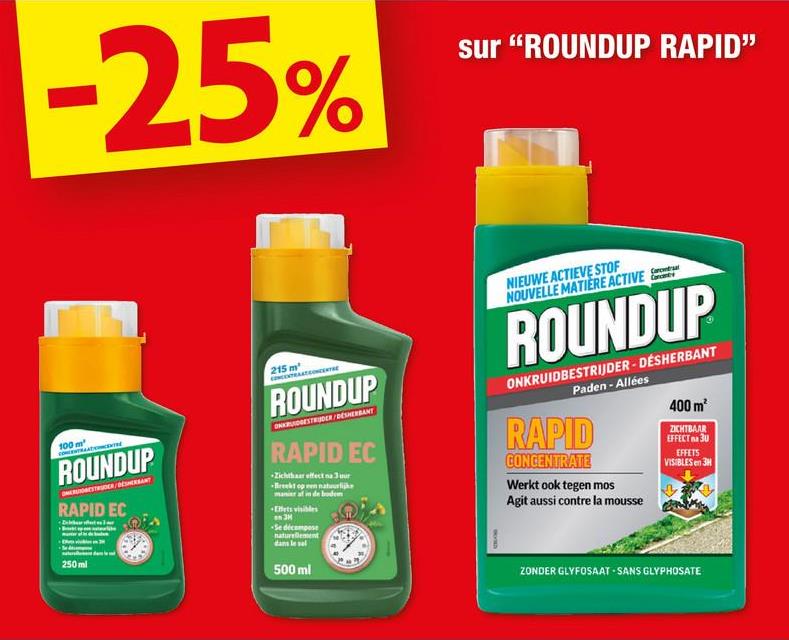 -25%
sur "ROUNDUP RAPID"
100 m²
ROUNDUP
RAPID EC
250ml
215 m²
ROUNDUP
ONGESTRUDER/DESHERBANT
RAPID EC
Zichtbar effect na Juur
manier af in de bodem
Ellets visibles
3
Se décompose
naturellement
dans le sel
500 ml
NIEUWE ACTIEVE STOF
NOUVELLE MATIERE ACTIVE
ROUNDUP
ONKRUIDBESTRIJDER-DESHERBANT
Paden - Allées
RAPID
CONCENTRATE
Werkt ook tegen mos
Agit aussi contre la mousse
400 m²
ZICHTBAAR
EFFECT 30
EFFETS
VISIBLES en 3H
ZONDER GLYFOSAAT SANS GLYPHOSATE