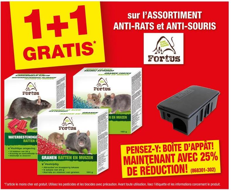 1+1
GRATIS
sur l'ASSORTIMENT
ANTI-RATS et ANTI-SOURIS
PURE
PLANT
POWER
Fortus
Fortus
Fortus
N EN MUIZEN
150 g
Fortus
WATERBESTENDIGE
RATTEN
VVochtige omgeving
12 blokken van 25
Krachtig en aantrekkap o
Makk te doseren
GRANEN RATTEN EN MUIZEN
VVeelzijdig
Attractief en knapperig lokas
6 zakjes van 25 g
Korrels en vlokken van granen
150 g
PENSEZ-Y: BOÎTE D'APPÂT!
MAINTENANT AVEC 25%
DE REDUCTION! (868301-302)
"l'article le moins cher est gratuit. Utilisez les pesticides et les biocides avec précaution. Avant toute utilisation, lisez l'étiquette et les informations concernant le produit.