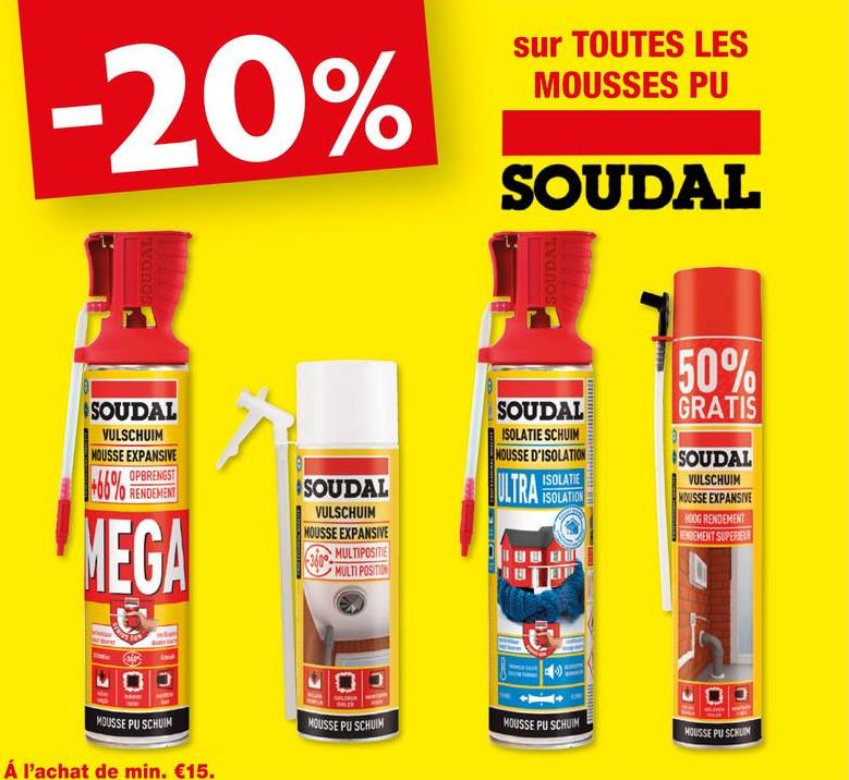 -20%
sur TOUTES LES
MOUSSES PU
SOUDAL
SOUDAL
SOUDA
SOUDAL
VULSCHUIM
MOUSSE EXPANSIVE
OPBRENGST
MEGA
SOUDAL
VULSCHUIM
MOUSSE EXPANSIVE
MULTIPOSITIE
MULTI POSITION
360°
SOUDAL
ISOLATIE SCHUIM
MOUSSE D'ISOLATION
ISOLATIE
ULTRA ISOLATION
E
50%
GRATIS
SOUDAL
VULSCHUIM
HOUSSE EXPANSIVE
HOOG RENDEMENT
ENDEMENT SUPERIEUR
MOUSSE PU SCHUIM
Á l'achat de min. €15.
MOUSSE PU SCHUIM
MOUSSE PU SCHUIM
HOUSSE PU SCHUIM