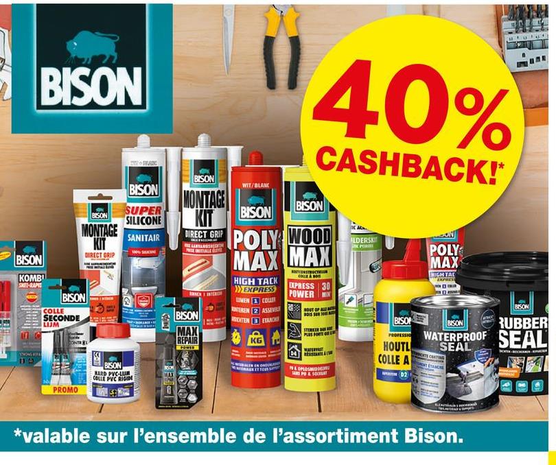 BISON
BLANC
40%
CASHBACK!*
BISON
BISON
SUPER
SILICONE
MONTAGE
KIT
SANITAIR
BISON
KOMBI
SNET-RAPIE
DIRECT GRIP
BISON
COLLE
SECONDE
LUJM
CONTREL
BISON
WIT/BLANC
MONTAGE
KIT
DIRECT GRIP
AANVANGS
BISON
MAX
REPAIR
BISON
BISON
POLY WOOD
MAX MAX
HIGH TACK
EXPRESS
MEN COUR
CONSTRUCT
COLLE
EXPRESS 30
POWER M
INTEREN 2 ASSEV OUT OF A
HTEN
ETANCH
S
DO
PROMO
BISON
HARD PVC-LUM
COLLE PVC RIGIDE
ILDERSKIT
POLY
MAX
BISO
HOUTL
COLLE A
P&OPLOS
D2
HIGH TAC
EXPRESS
BISON
BISON RUBBER
WATERPROOF SEAL
SEAL
*valable sur l'ensemble de l'assortiment Bison.