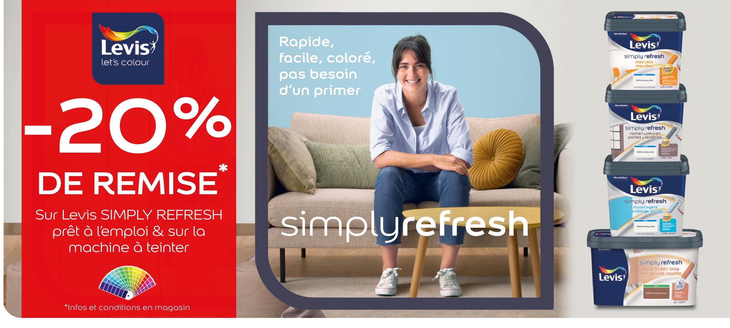 Levis
let's colour
Rapide,
facile, coloré,
pas besoin
d'un primer
-20%
DE REMISE
Sur Levis SIMPLY REFRESH
prêt à l'emploi & sur la
machine à teinter
*
*Infos et conditions en magasin
simplyrefresh
Mournalis
AkzoNobel
Levis
simply refresh
meubels
meubles
Levis
simply refresh
romenadeuren.
portes llenêtres
Levis
simply refresh
muurtegels
arrelage mural
Levis
simply refresh
muur in één loog
mur en une couche
12-15