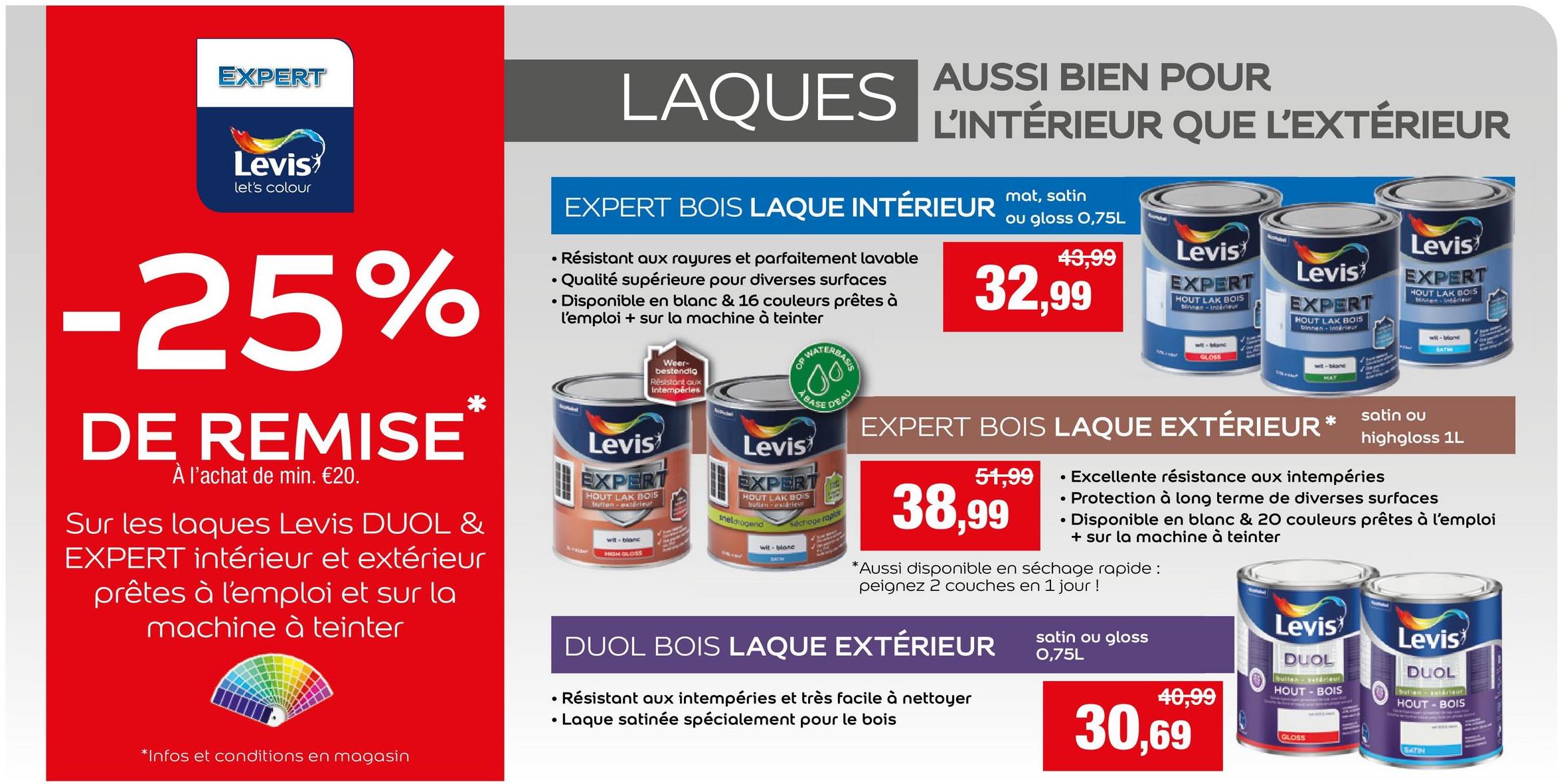 EXPERT
Levis
let's colour
-25%
DE REMISE
À l'achat de min. €20.
°
•
LAQUES AUSSI BIEN POUR
L'INTÉRIEUR QUE L'EXTÉRIEUR
EXPERT BOIS LAQUE INTÉRIEUR mat, satin
Résistant aux rayures et parfaitement lavable
Qualité supérieure pour diverses surfaces
• Disponible en blanc & 16 couleurs prêtes à
l'emploi + sur la machine à teinter
Levis
Weer-
bestendig
Résistant aux
intempéries
EXPERT
HOUT LAK BOIS
bulton-extérieur
wit-blanc
HIGH GLOSS
OF
Levis
WAT
BASE
EXPERT
HOUT LAK BOIS
Meldrogend
wit-blanc
SATM
RBASIS
Séchoge raplo
ou gloss 0,75L
43,99
32,99
51,99
•
Levis
EXPERT
HOUT LAK BOIS
binnen-intérieur
GLOSS
Levis
EXPERT
HOUT LAK BOIS
binnen-intérieur
wit-blan
Levis
EXPERT
HOUT LAK BOIS
blinden-interieur
wit-blan
SATIN
satin ou
highgloss 1L
*Infos et conditions en magasin
•
DEAU
EXPERT BOIS LAQUE EXTÉRIEUR*
38,99
• Excellente résistance aux intempéries
• Protection à long terme de diverses surfaces
Disponible en blanc & 20 couleurs prêtes à l'emploi
+ sur la machine à teinter
*Aussi disponible en séchage rapide:
peignez 2 couches en 1 jour !
DUOL BOIS LAQUE EXTÉRIEUR
Résistant aux intempéries et très facile à nettoyer
• Laque satinée spécialement pour le bois
HOUT-BOIS
Sur les laques Levis DUOL &
EXPERT intérieur et extérieur
prêtes à l'emploi et sur la
machine à teinter
DUOL
Levis
satin ou gloss
0,75L
Levis
DUOL
HOUT - BOIS
40,99
30,69
GLOSS
SATIN