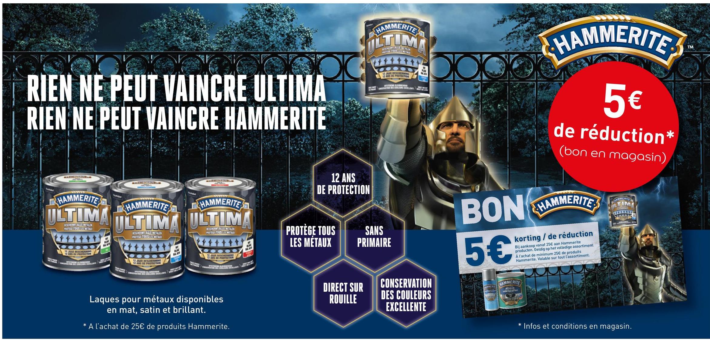 HAMMERITE
LTIM
RIEN NE PEUT VAINCRE ULTIMA
RIEN NE PEUT VAINCRE HAMMERITE
12 JAAR BESCHERMING
AL
HAMMERITE
HAMMERITE
HAMMERITE
ULTIMA ULTIMA ULTIMA
PROTECT TOUS LES METALT
BEST ALLE ALE
JAAR BESCHERM
13 ANS ON PROTECTION
PROTINE TOUSTES METNER
12 MAR BESOERMING
12 ANS DE PROTECTION
12 JAAR BESCHER
ANS DE PROTECTION
Laques pour métaux disponibles
en mat, satin et brillant.
A l'achat de 25€ de produits Hammerite.
12 ANS
DE PROTECTION
PROTÈGE TOUS
LES MÉTAUX
SANS
PRIMAIRE
DIRECT SUR
ROUILLE
CONSERVATION
DES COULEURS
EXCELLENTE
HAMMERITE
5€
de réduction*
(bon en magasin)
BON HAMMERITE
5€
korting/de réduction
Bij aankoop vanaf 25€ aan Hammerite
producten. Geldig op het volledige assortiment.
Á l'achat de minimum 25€ de produits
Hammerite. Valable sur tout l'assortiment.
HAMMERITE
ILTUM
* Infos et conditions en magasin.
TM