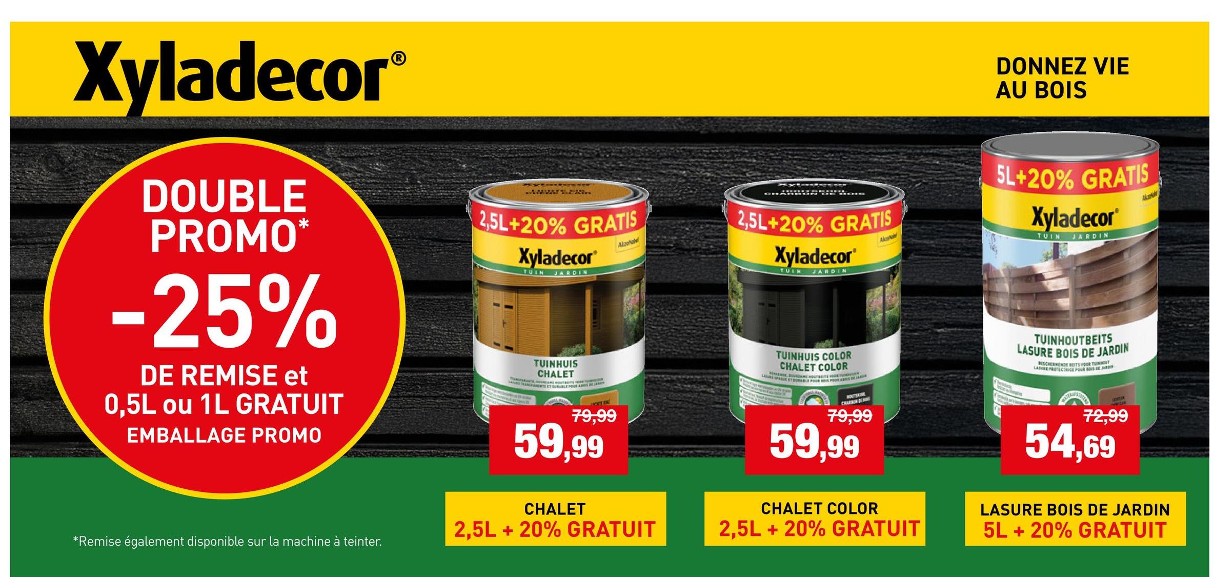 Xyladecor®
DOUBLE
PROMO*
-25%
DE REMISE et
0,5L ou 1L GRATUIT
EMBALLAGE PROMO
2,5L+20% GRATIS
Xyladecor
TUIN JARDIN
TUINHUIS
CHALET
AkzoNobel
2,5L+20% GRATIS
Xyladecor
TUIN
JARDIN
CATE
79,99
59,99
TUINHUIS COLOR
CHALET COLOR
LE SOVATAME HOUTRES H
PAE ET DURABLE FOUR BOS FOUR A
MOUTHIN
CHARDON OF AIRS
79,99
59,99
Akzaa
*Remise également disponible sur la machine à teinter.
DONNEZ VIE
AU BOIS
5L+20% GRATIS
Xyladecor
TUIN
JARDIN
Alapkah
Sea
TUINHOUTBEITS
LASURE BOIS DE JARDIN
BESCHERMENDE BEITS THOU
LASURE PROTECTRICE POUR BOIS DE JARDIN
72,99
54,69
CHALET
2,5L + 20% GRATUIT
CHALET COLOR
2,5L +20% GRATUIT
LASURE BOIS DE JARDIN
5L + 20% GRATUIT
