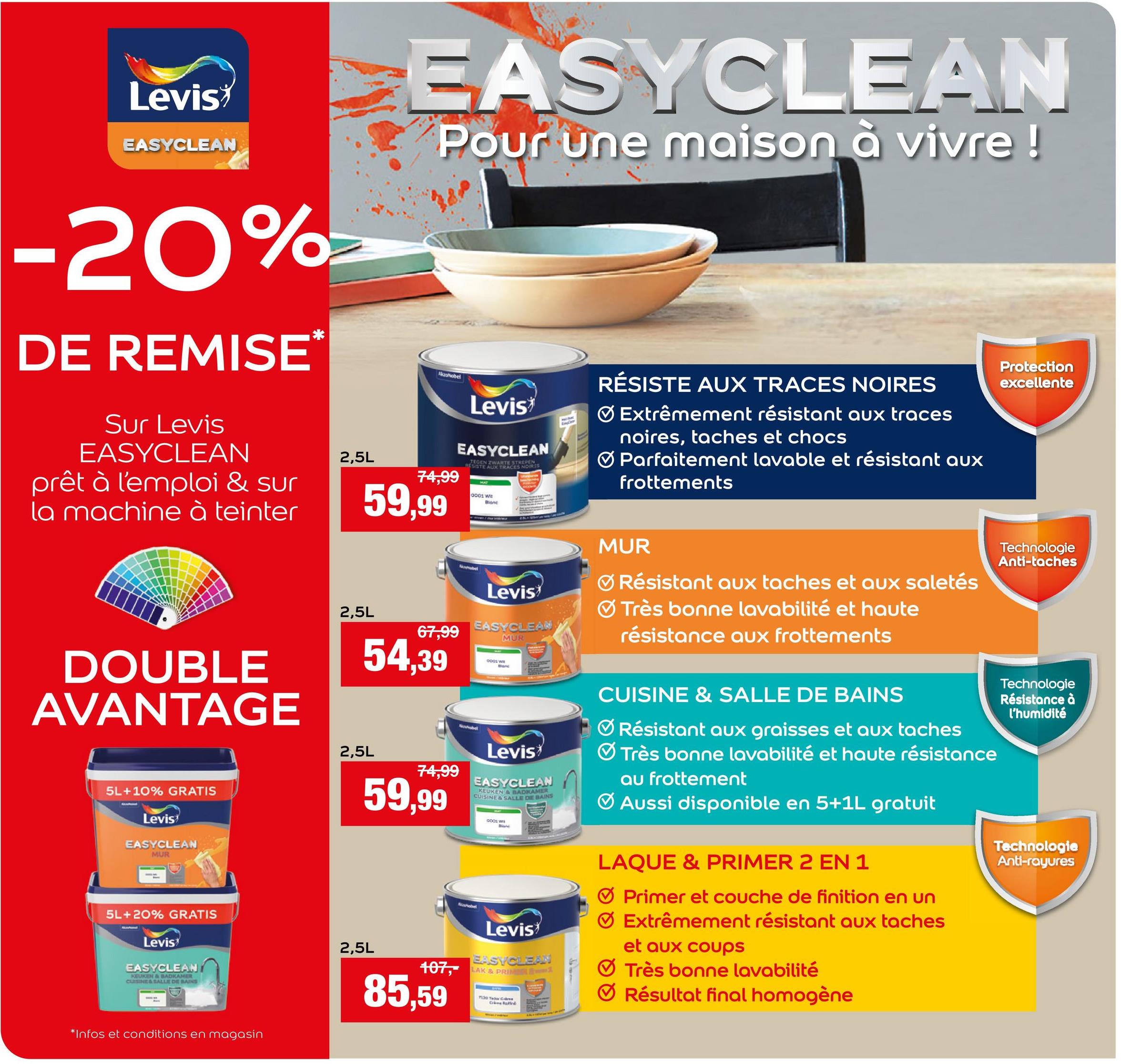 Levis
EASYCLEAN
EASYCLEAN
Pour une maison à vivre !
-20%
DE REMISE
Sur Levis
EASYCLEAN
prêt à l'emploi & sur
la machine à teinter
*
2,5L
AkzoNobel
74,99
59,99
Levis
EASYCLEAN
TEGEN ZWARTE STREDNES
RESISTE AUX TRACES
0001 W
Blane
RÉSISTE AUX TRACES NOIRES
Extrêmement résistant aux traces
noires, taches et chocs
Parfaitement lavable et résistant aux
frottements
DOUBLE
AVANTAGE
5L+10% GRATIS
Levis
EASYCLEAN
MUR
5L+20% GRATIS
Levis
EASYCLEANI
KEUKEN & BADKAMER
CUISINE&SALLE DE BAINS
*Infos et conditions en magasin
MUR
2,5L
67,99
54,39
2,5L
74,99
59,99
2,5L
MouNobel
Levis
EASYCLEAN
MUR
Nagulabel
0001 w
Levis
EASYCLEAN
KEUKEN & BADKAMER
CUISINE & SALLE DE BAINS
Kobel
GODS w
Levis
EASYCLEAN
107, LAK & PRIM
85,59
7130 Ted Cars
Cetind
Résistant aux taches et aux saletés
Très bonne lavabilité et haute
résistance aux frottements
CUISINE & SALLE DE BAINS
Résistant aux graisses et aux taches
Très bonne lavabilité et haute résistance
au frottement
Aussi disponible en 5+1L gratuit
LAQUE & PRIMER 2 EN 1
Primer et couche de finition en un
Extrêmement résistant aux taches
et aux coups
Très bonne lavabilité
Résultat final homogène
Protection
excellente
Technologie
Anti-taches
Technologie
Résistance à
l'humidité
Technologie
Anti-rayures