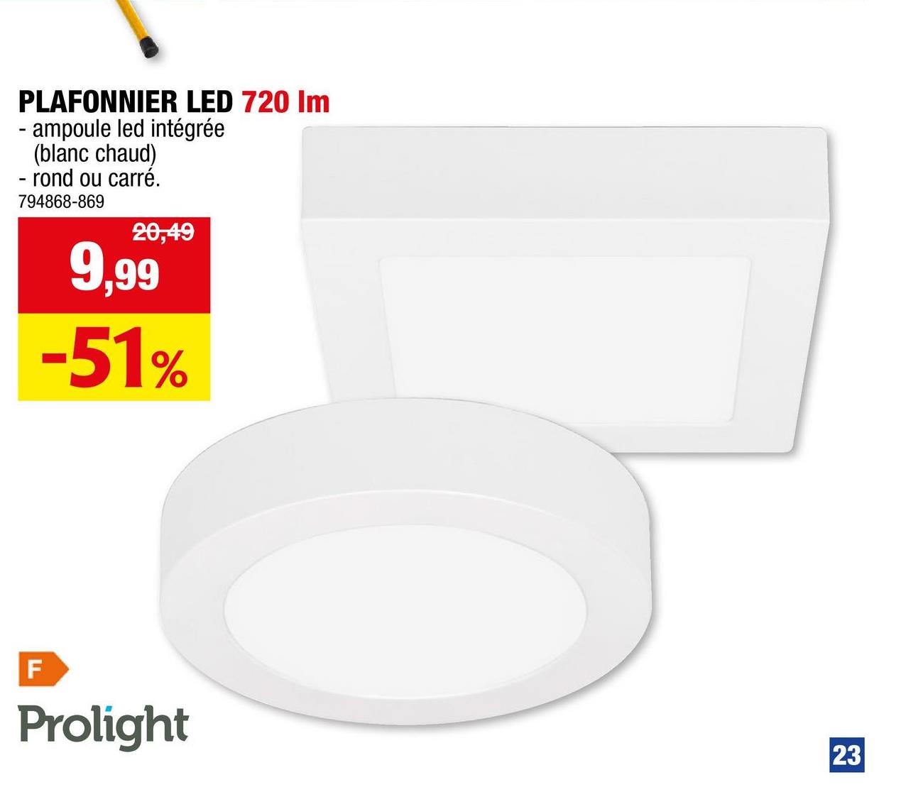PLAFONNIER LED 720 Im
- ampoule led intégrée
(blanc chaud)
- rond ou carré.
794868-869
20,49
9,99
-51%
LL
F
Prolight
23