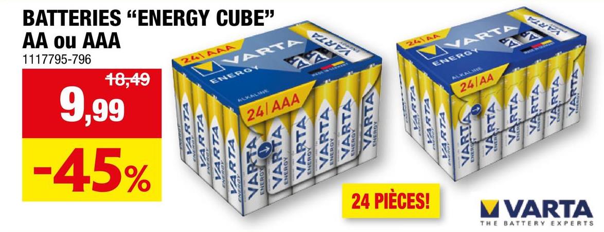 BATTERIES "ENERGY CUBE"
AA ou AAA
1117795-796
18,49
9,99
-45%
241AAA
VARTA
ENERGY
ALKALMIE
24/AAA
VARTA
VARTA
VARTA
VARTA
VARTA
VARTA
VARTA
VARTA
VARTA
VARTA
VARTA
24144
VARTA
ENERGY
VARTA
VARTA
VARTA
RTA
ARTA
VARTA
ALKALINE
24/AA
VARTA
24 PIÈCES!
MVARTA
THE BATTERY EXPERTS
VARTA