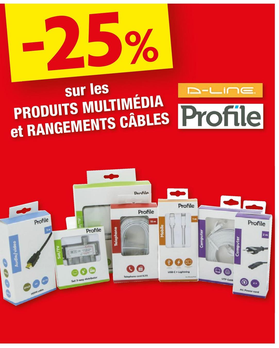 Audio/video
GOLD
Profile
Sm
Sat/TV
-25%
sur les
PRODUITS MULTIMÉDIA
D-LING
et RANGEMENTS CÂBLES Profile
/TV
Profile
Telephone
Sot 3-way distributor
HOME able
Telephone cord R
Profile
Profile
13 m
Mobile
ON
Profile
Computer
Computer
usa c> Lightning
UTP Cats
O
AC Power cord
Profile
2 m
