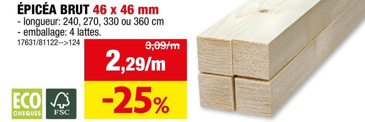 ÉPICÉA BRUT 46 x 46 mm
-longueur: 240, 270, 330 ou 360 cm
- emballage: 4 lattes.
17631/81122-->124
3,09/m
2,29/m
ECO -25%
CHEQUES
FSC