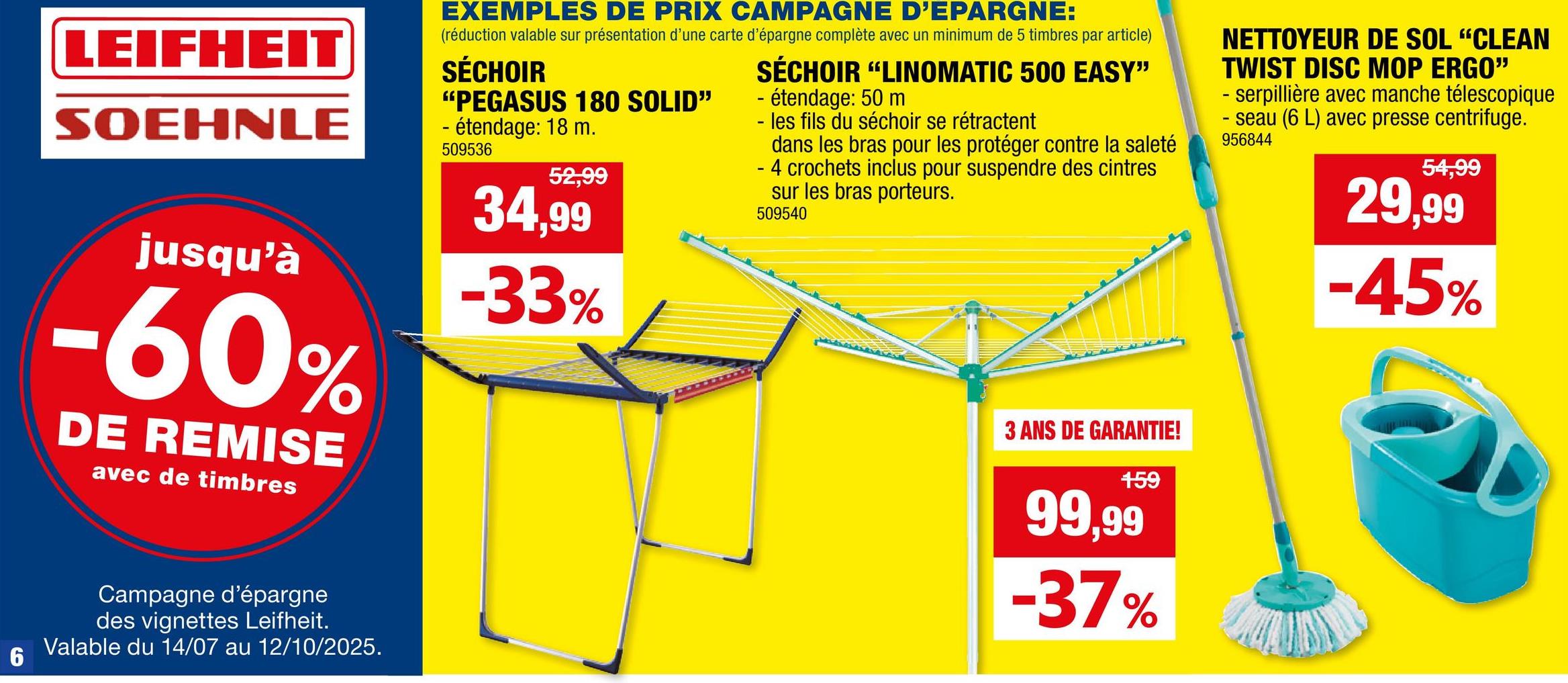 6
LEIFHEIT
SOEHNLE
jusqu'à
-60%
DE REMISE
avec de timbres
Campagne d'épargne
des vignettes Leifheit.
Valable du 14/07 au 12/10/2025.
EXEMPLES DE PRIX CAMPAGNE D'EPARGNE:
(réduction valable sur présentation d'une carte d'épargne complète avec un minimum de 5 timbres par article)
SÉCHOIR
"PEGASUS 180 SOLID"
- étendage: 18 m.
509536
52,99
34,99
-33%
SÉCHOIR "LINOMATIC 500 EASY"
- étendage: 50 m
- les fils du séchoir se rétractent
dans les bras pour les protéger contre la saleté
- 4 crochets inclus pour suspendre des cintres
sur les bras porteurs.
509540
3 ANS DE GARANTIE!
159
99,99
-37%
NETTOYEUR DE SOL "CLEAN
TWIST DISC MOP ERGO"
- serpillière avec manche télescopique
-seau (6 L) avec presse centrifuge.
956844
54,99
29,99
-45%