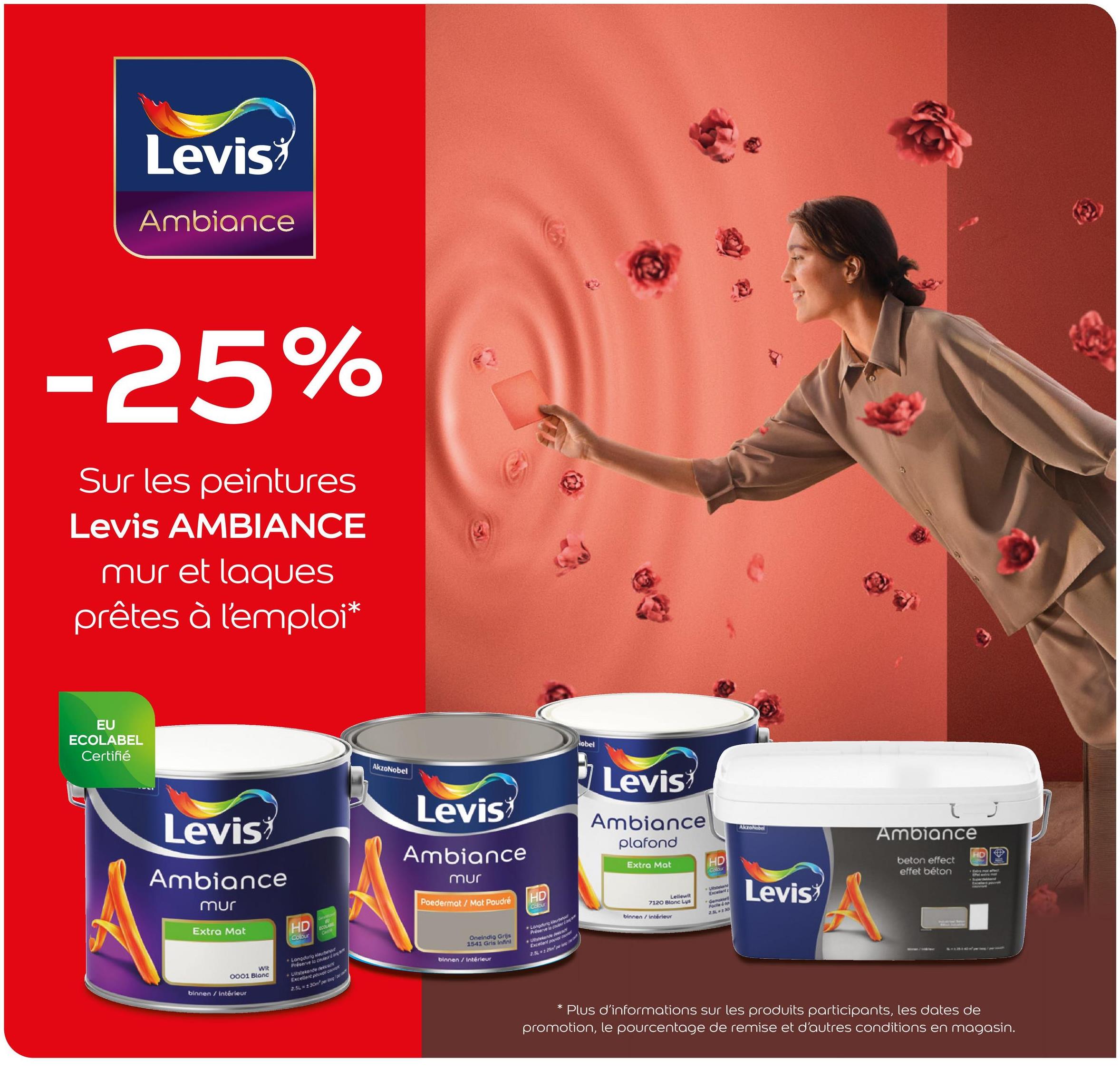 Levis
Ambiance
-25%
Sur les peintures
Levis AMBIANCE
mur et laques
prêtes à l'emploi*
EU
ECOLABEL
Certifié
Levis
Ambiance
mur
Extra Mat
HD
ECOLA
AkzoNobel
Levis
Ambiance
mur
Poedermot / Mat Poudré
HD
Colour
obel
Levis
Ambiance
plafond
Extra Mat
HD
Colour
AkzoNobel
Wit
0001 Blanc
binnen/ intérieur
Chille
Colour
Langdurig kleur
Préserve la coutur
dekcock
+Uitstekende d
Excellent poor cov
2.5% 2.30m per og
Oneindig Grijs
1541 Gris Infini
binnen / Intérieur
*Langdurig
Pre
Utstekende A
Lellewit
7120 Blone Lys
binnen / intérieur
Gen
Face & p
2.SL-230
Levis
Ambiance
beton effect
effet béton
HD
* Plus d'informations sur les produits participants, les dates de
promotion, le pourcentage de remise et d'autres conditions en magasin.