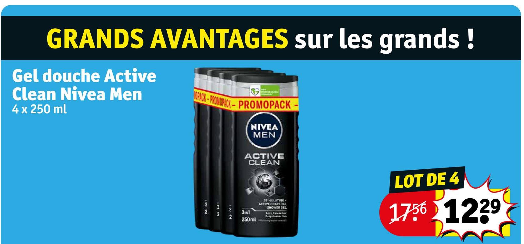 GRANDS AVANTAGES sur les grands!
Gel douche Active
Clean Nivea Men
4 x 250 ml
1OPACK-PROMOPACK-PROMOPACK-
NIVEA
MEN
ACTIVE
CLEAN
2
13 N
52
3
32
722
3N1
250 ml
STIMULATING
ACTIVE CHARCOAL
SHOWER GEL
Deep clean action
LOT DE 4
1756 1229
