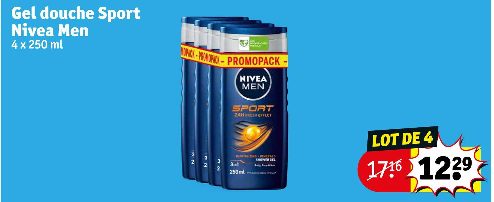 Gel douche Sport
Nivea Men
4 x 250 ml
MODEGRADABLE
MOPACK-PROMOPACK-PROMOPACK-
NIVEA
MEN
SPORT
24H FRESH EFFECT
32
32
2
3
REVITALIZING MINERALS
SHOWER GEL
3IN1
2
Body, Face & Hair
250ml fr
LOT DE 4
1716 1229