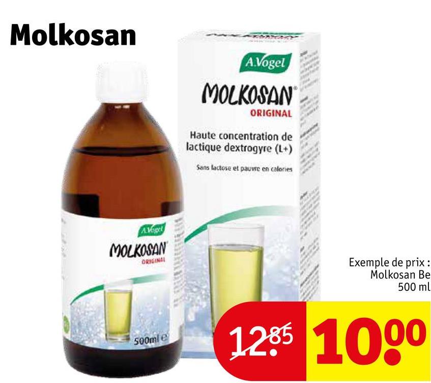 Molkosan
A.Vogel
MOLKOSAN
ORIGINAL
500ml e
A.Vogel
MOLKOSAN
ORIGINAL
Haute concentration de
lactique dextrogyre (L+)
Sans lactose et pauvre en calories
Exemple de prix :
Molkosan Be
500 ml
1285 1000