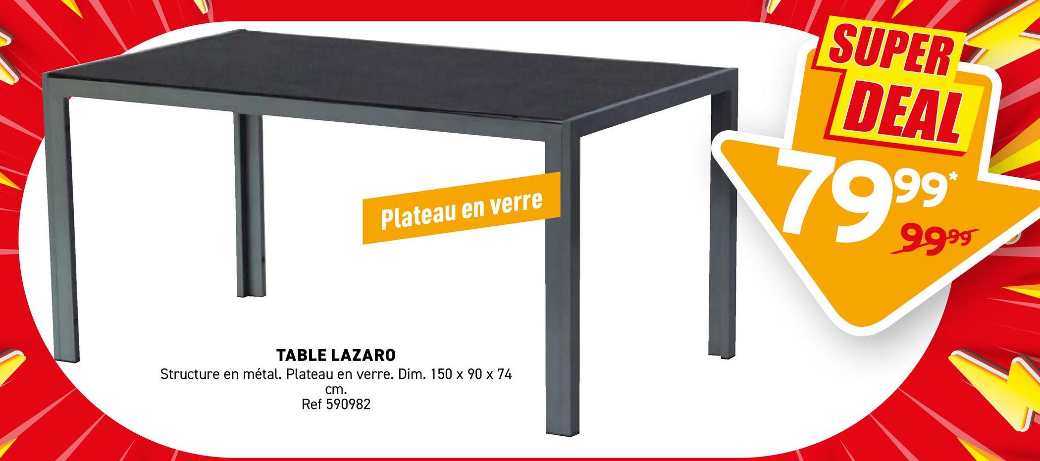 Plateau en verre
TABLE LAZARO
Structure en métal. Plateau en verre. Dim. 150 x 90 x 74
cm.
Ref 590982
SUPER
DEAL
7999
9999